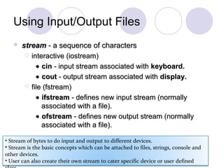 Using Input/Output Files
 streamstream - a sequence of characters- a sequence of characters
 interactive (iostream)interactive (iostream)
•• cincin - input stream associated with- input stream associated with keyboard.keyboard.
•• coutcout - output stream associated with- output stream associated with display.display.
 file (fstream)file (fstream)
•• ifstreamifstream - defines new input stream (normally- defines new input stream (normally
associated with a file).associated with a file).
•• ofstreamofstream - defines new output stream (normally- defines new output stream (normally
associated with a file).associated with a file).
• Stream of bytes to do input and output to different devices.
• Stream is the basic concepts which can be attached to files, strings, console and
other devices.
• User can also create their own stream to cater specific device or user defined
 