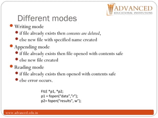 Different modes
10
Writing mode
if file already exists then contents are deleted,
else new file with specified name created
Appending mode
if file already exists then file opened with contents safe
else new file created
Reading mode
if file already exists then opened with contents safe
else error occurs.
FILE *p1, *p2;
p1 = fopen(“data”,”r”);
p2= fopen(“results”, w”);
www.advanced.edu.in
 