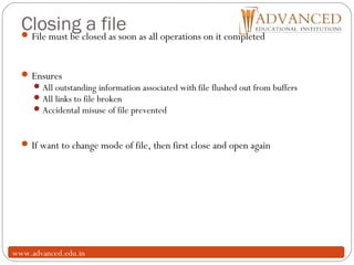 Closing a file
13
File must be closed as soon as all operations on it completed
Ensures
All outstanding information associated with file flushed out from buffers
All links to file broken
Accidental misuse of file prevented
If want to change mode of file, then first close and open again
www.advanced.edu.in
 