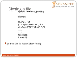 Closing a file
14
pointer can be reused after closing
Syntax: fclose(file_pointer);
Example:
FILE *p1, *p2;
p1 = fopen(“INPUT.txt”, “r”);
p2 =fopen(“OUTPUT.txt”, “w”);
……..
……..
fclose(p1);
fclose(p2);
www.advanced.edu.in
 