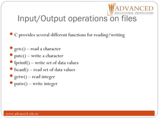 Input/Output operations on files
16
C provides several different functions for reading/writing
getc() – read a character
putc() – write a character
fprintf() – write set of data values
fscanf() – read set of data values
getw() – read integer
putw() – write integer
www.advanced.edu.in
 