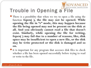 Trouble in Opening a File
18
There is a possibility that when we try to open a file using the
function fopen( ), the file may not be opened. While
opening the file in “r” mode, this may happen because
the file being opened may not be present on the disk at
all. And you obviously cannot read a file that doesn’t
exist. Similarly, while opening the file for writing,
fopen( ) may fail due to a number of reasons, like, disk
space may be insufficient to open a new file, or the disk
may be write protected or the disk is damaged and so
on.
it is important for any program that accesses disk files to check
whether a file has been opened successfully before trying to read
or write to the file.
www.advanced.edu.in
 
