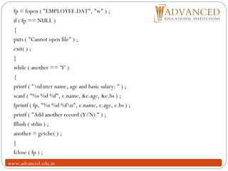 23
fp = fopen ( "EMPLOYEE.DAT", "w" ) ;
if ( fp == NULL )
{
puts ( "Cannot open file" ) ;
exit( ) ;
}
while ( another == 'Y' )
{
printf ( "nEnter name, age and basic salary: " ) ;
scanf ( "%s %d %f", e.name, &e.age, &e.bs ) ;
fprintf ( fp, "%s %d %fn", e.name, e.age, e.bs ) ;
printf ( "Add another record (Y/N) " ) ;
fflush ( stdin ) ;
another = getche( ) ;
}
fclose ( fp ) ;
www.advanced.edu.in
 