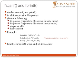 fscanf() and fprintf()
26
similar to scanf() and printf()
in addition provide file-pointer
given the following
file-pointer f1 (points to file opened in write mode)
file-pointer f2 (points to file opened in read mode)
integer variable i
float variable f
Example:
fprintf(f1, “%d %fn”, i, f);
fprintf(stdout, “%f n”, f); /*note: stdout refers to screen */
fscanf(f2, “%d %f”, &i, &f);
fscanf returns EOF when end-of-file reached
www.advanced.edu.in
 
