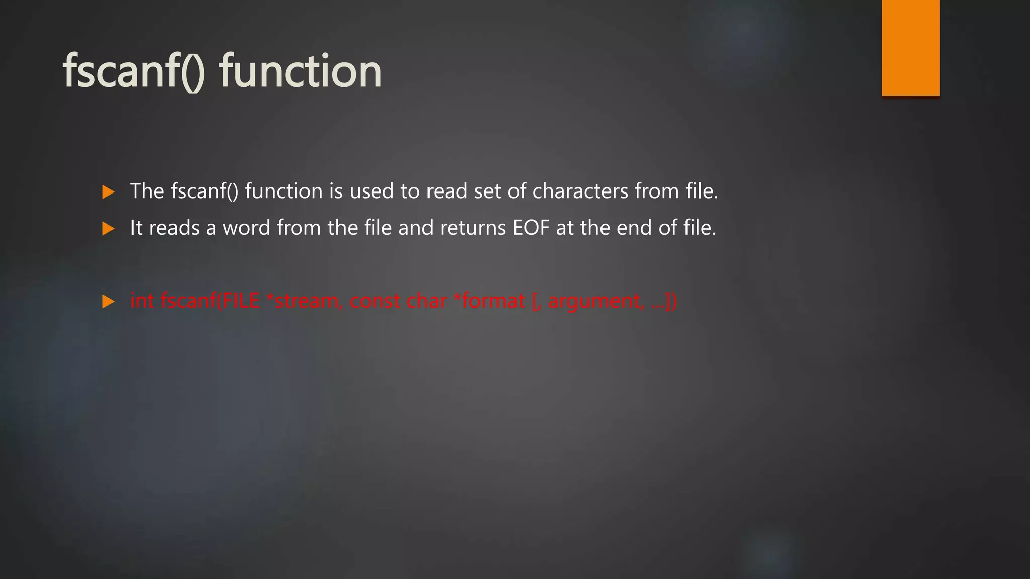 fscanf() function
 The fscanf() function is used to read set of characters from file.
 It reads a word from the file and returns EOF at the end of file.
 int fscanf(FILE *stream, const char *format [, argument, ...])
 