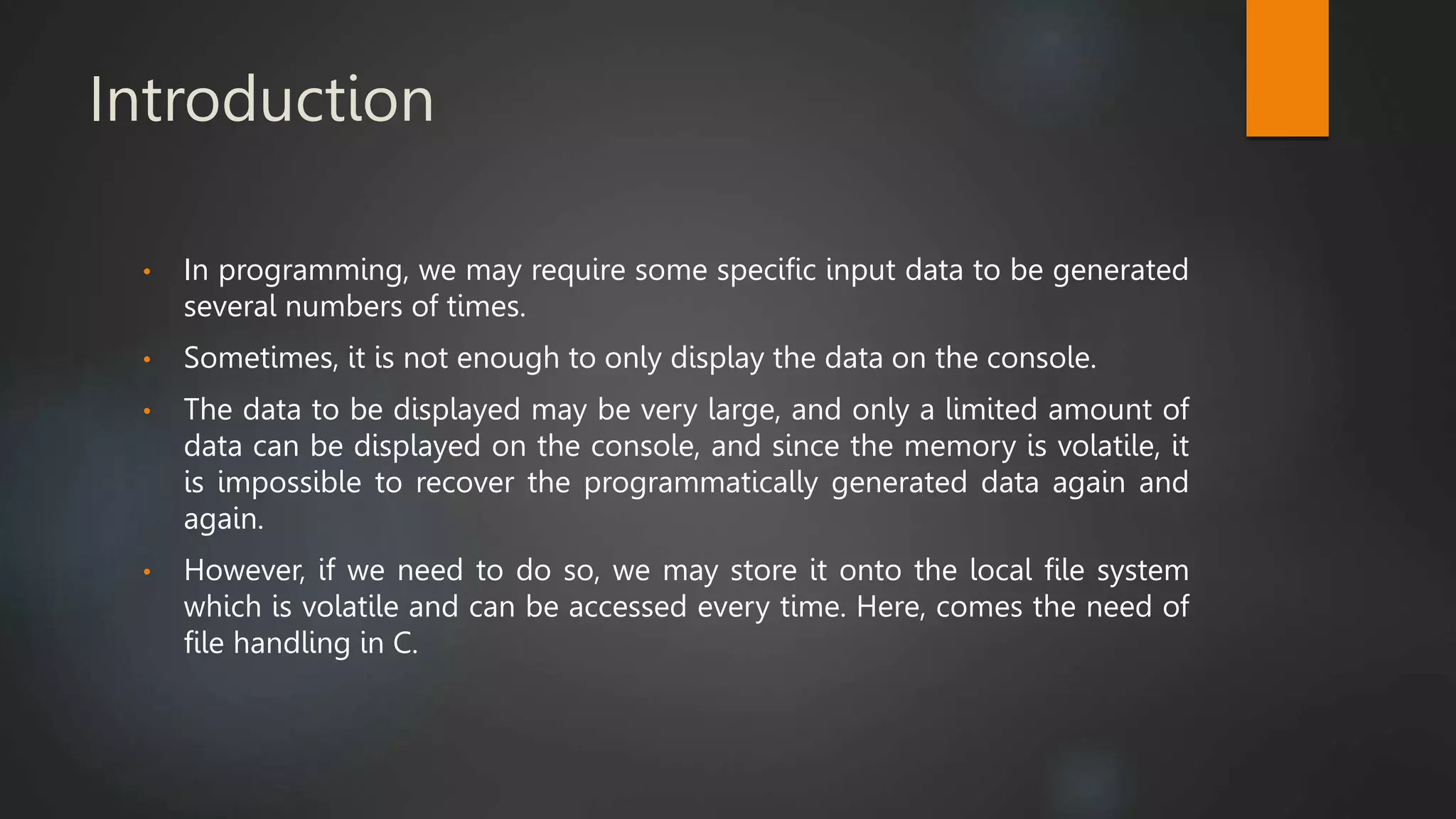 Introduction
• In programming, we may require some specific input data to be generated
several numbers of times.
• Sometimes, it is not enough to only display the data on the console.
• The data to be displayed may be very large, and only a limited amount of
data can be displayed on the console, and since the memory is volatile, it
is impossible to recover the programmatically generated data again and
again.
• However, if we need to do so, we may store it onto the local file system
which is volatile and can be accessed every time. Here, comes the need of
file handling in C.
 