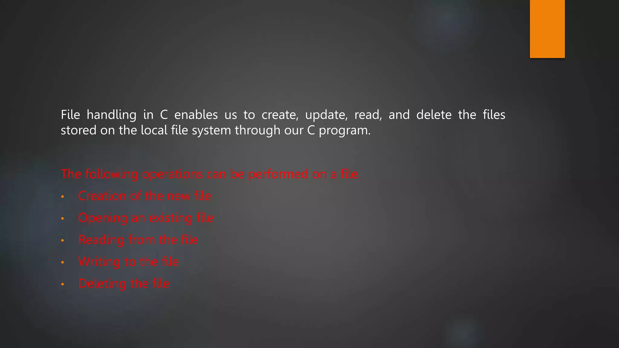 File handling in C enables us to create, update, read, and delete the files
stored on the local file system through our C program.
The following operations can be performed on a file.
• Creation of the new file
• Opening an existing file
• Reading from the file
• Writing to the file
• Deleting the file
 