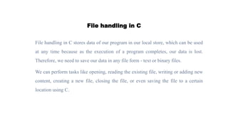 File handling in C
File handling in C stores data of our program in our local store, which can be used
at any time because as the execution of a program completes, our data is lost.
Therefore, we need to save our data in any file form - text or binary files.
We can perform tasks like opening, reading the existing file, writing or adding new
content, creating a new file, closing the file, or even saving the file to a certain
location using C.
 