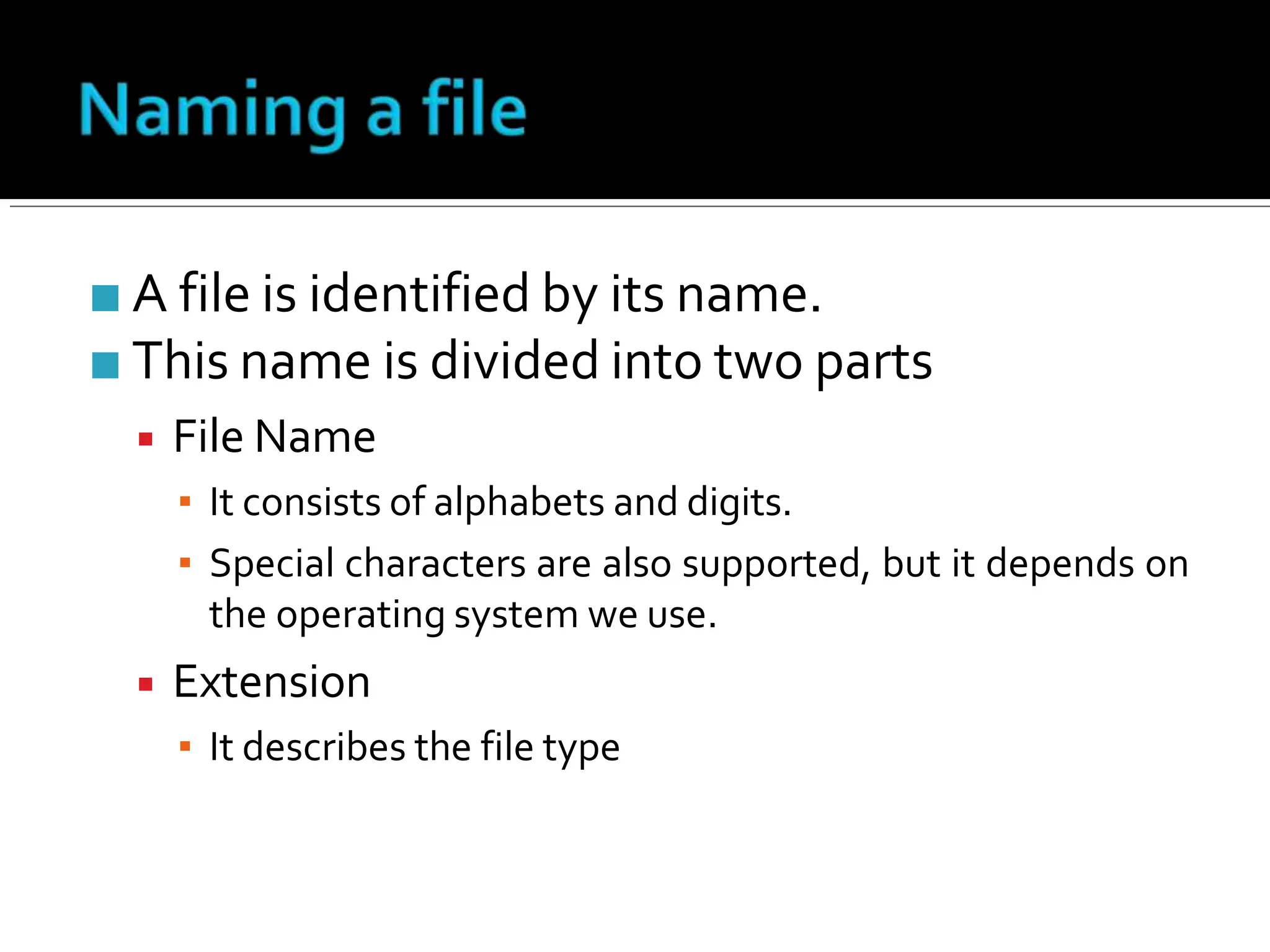 ■ A file is identified by its name.
■ This name is divided into two parts
▪ File Name
▪ It consists of alphabets and digits.
▪ Special characters are also supported, but it depends on
the operating system we use.
▪ Extension
▪ It describes the file type
 