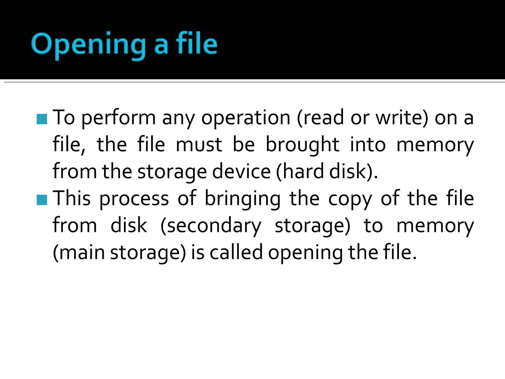 ■ To perform any operation (read or write) on a
file, the file must be brought into memory
from the storage device (hard disk).
■ This process of bringing the copy of the file
from disk (secondary storage) to memory
(main storage) is called opening the file.
 