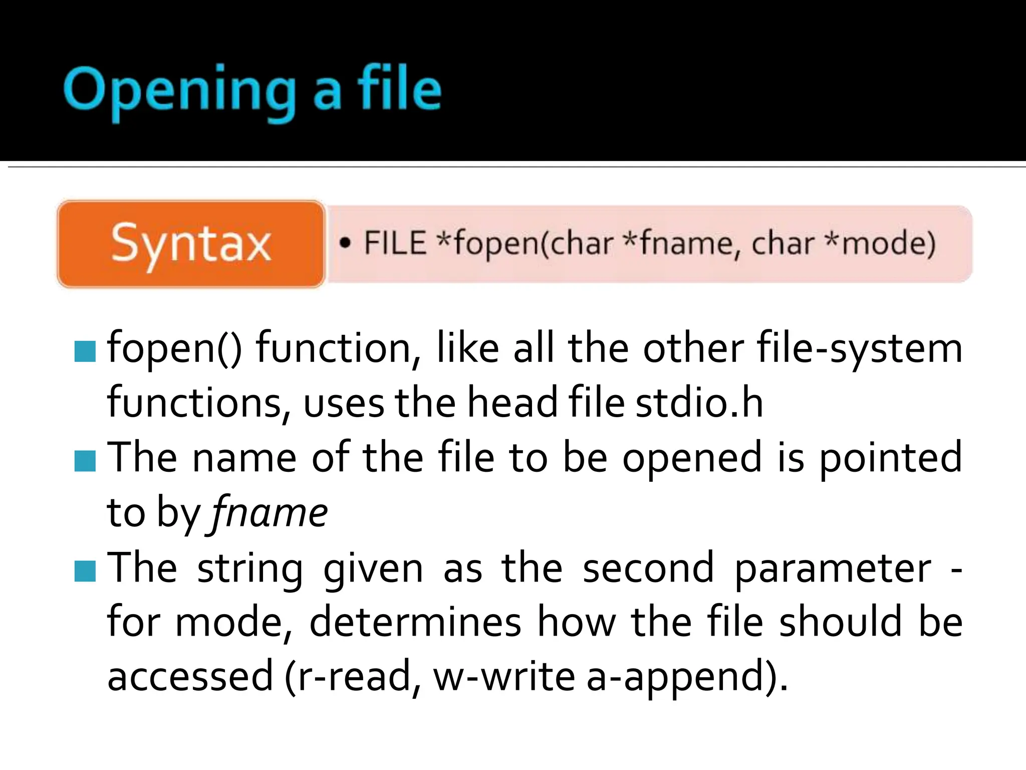 ■ fopen() function, like all the other file-system
functions, uses the head file stdio.h
■ The name of the file to be opened is pointed
to by fname
■ The string given as the second parameter -
for mode, determines how the file should be
accessed (r-read, w-write a-append).
 