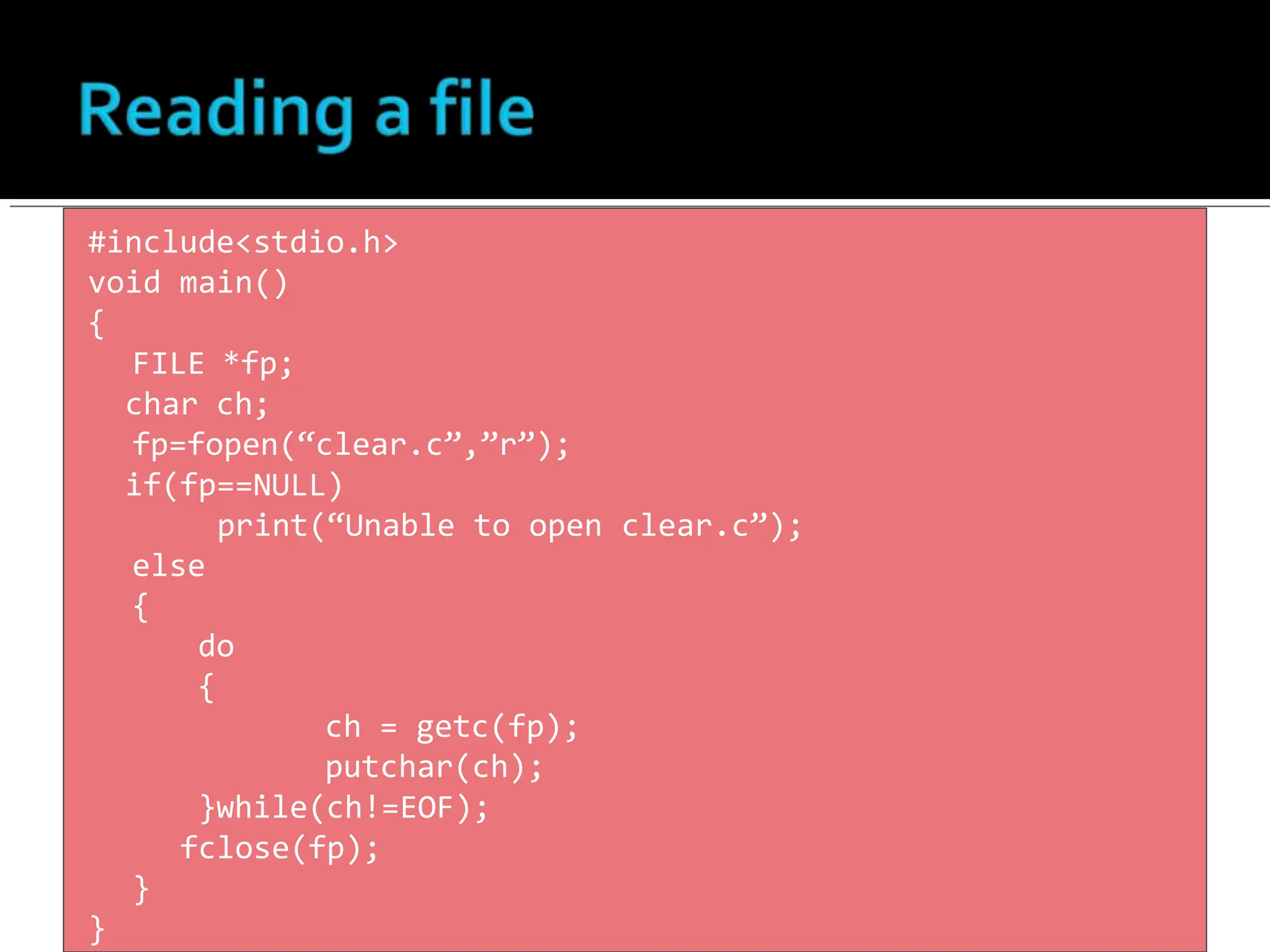 #include<stdio.h>
void main()
{
FILE *fp;
char ch;
fp=fopen(“clear.c”,”r”);
if(fp==NULL)
print(“Unable to open clear.c”);
else
{
do
{
ch = getc(fp);
putchar(ch);
}while(ch!=EOF);
fclose(fp);
}
}
 