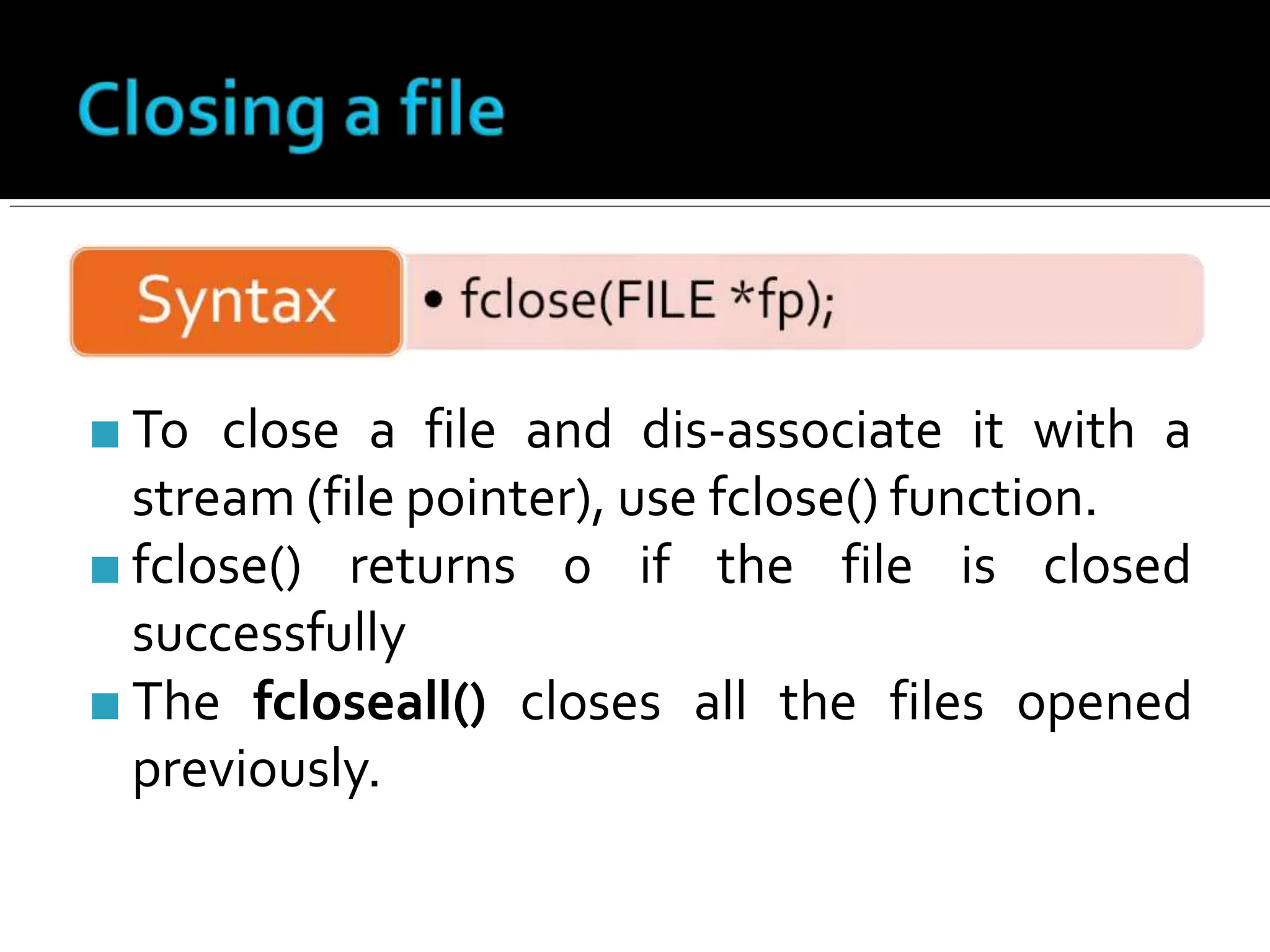 ■ To close a file and dis-associate it with a
stream (file pointer), use fclose() function.
■ fclose() returns 0 if the file is closed
successfully
■ The fcloseall() closes all the files opened
previously.
 