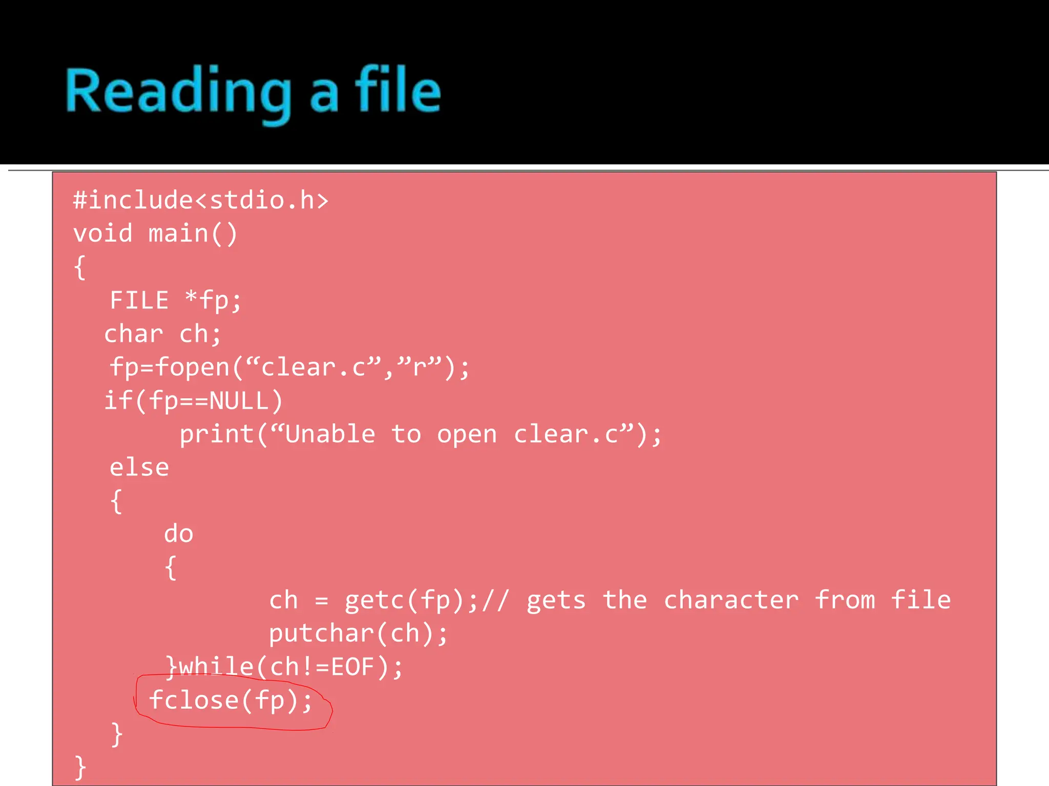 #include<stdio.h>
void main()
{
FILE *fp;
char ch;
fp=fopen(“clear.c”,”r”);
if(fp==NULL)
print(“Unable to open clear.c”);
else
{
do
{
ch = getc(fp);// gets the character from file
putchar(ch);
}while(ch!=EOF);
fclose(fp);
}
}
 