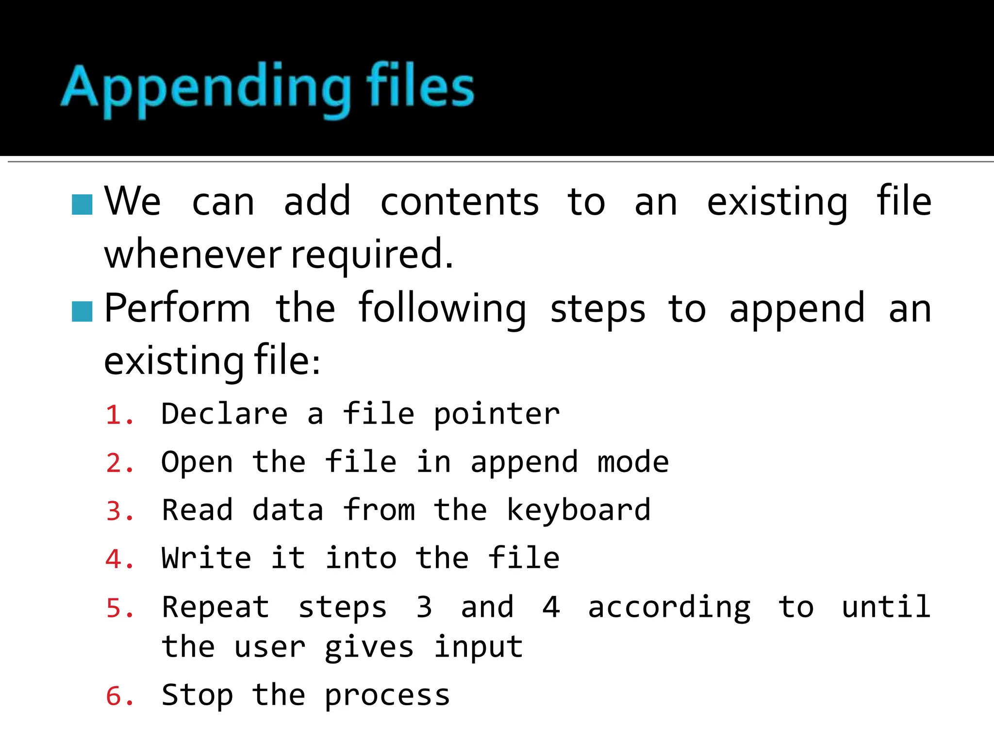 ■ We can add contents to an existing file
whenever required.
■ Perform the following steps to append an
existing file:
1. Declare a file pointer
2. Open the file in append mode
3. Read data from the keyboard
4. Write it into the file
5. Repeat steps 3 and
the user gives input
6. Stop the process
4 according to until
 