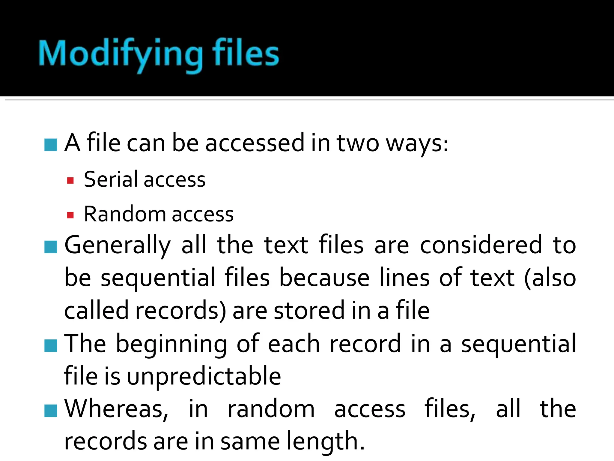 ■ A file can be accessed in two ways:
▪ Serial access
▪ Random access
■ Generally all the text files are considered to
be sequential files because lines of text (also
called records) are stored in a file
■ The beginning of each record in a sequential
file is unpredictable
■ Whereas, in random access files, all the
records are in same length.
 
