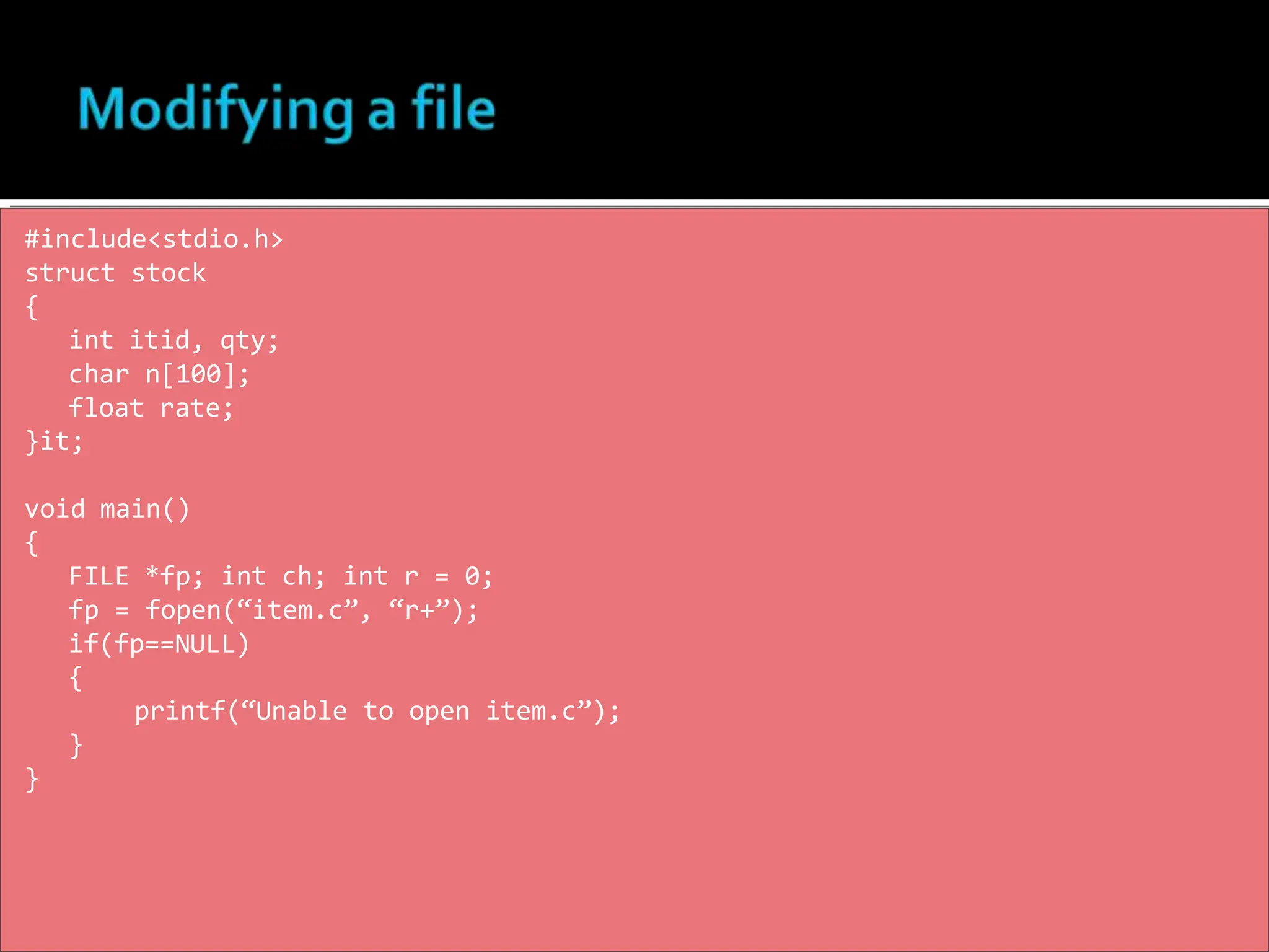 #include<stdio.h>
struct stock
{
int itid, qty;
char n[100];
float rate;
}it;
void main()
{
FILE *fp; int ch; int r = 0;
fp = fopen(“item.c”, “r+”);
if(fp==NULL)
{
printf(“Unable to open item.c”);
}
}
 
