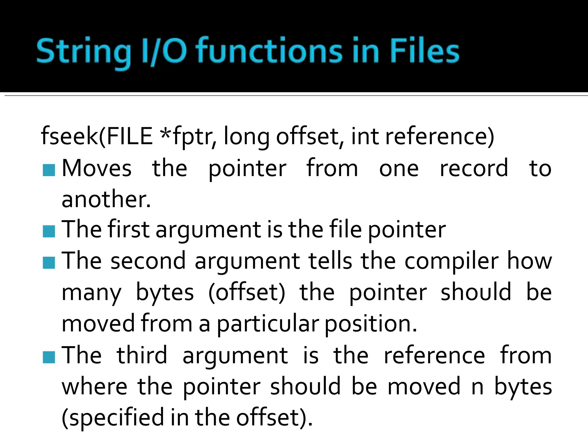 fseek(FILE *fptr, long offset, int reference)
■ Moves the pointer from one record to
another.
■ The first argument is the file pointer
■ The second argument tells the compiler how
many bytes (offset) the pointer should be
moved from a particular position.
■ The third argument is the reference from
where the pointer should be moved n bytes
(specified in the offset).
 