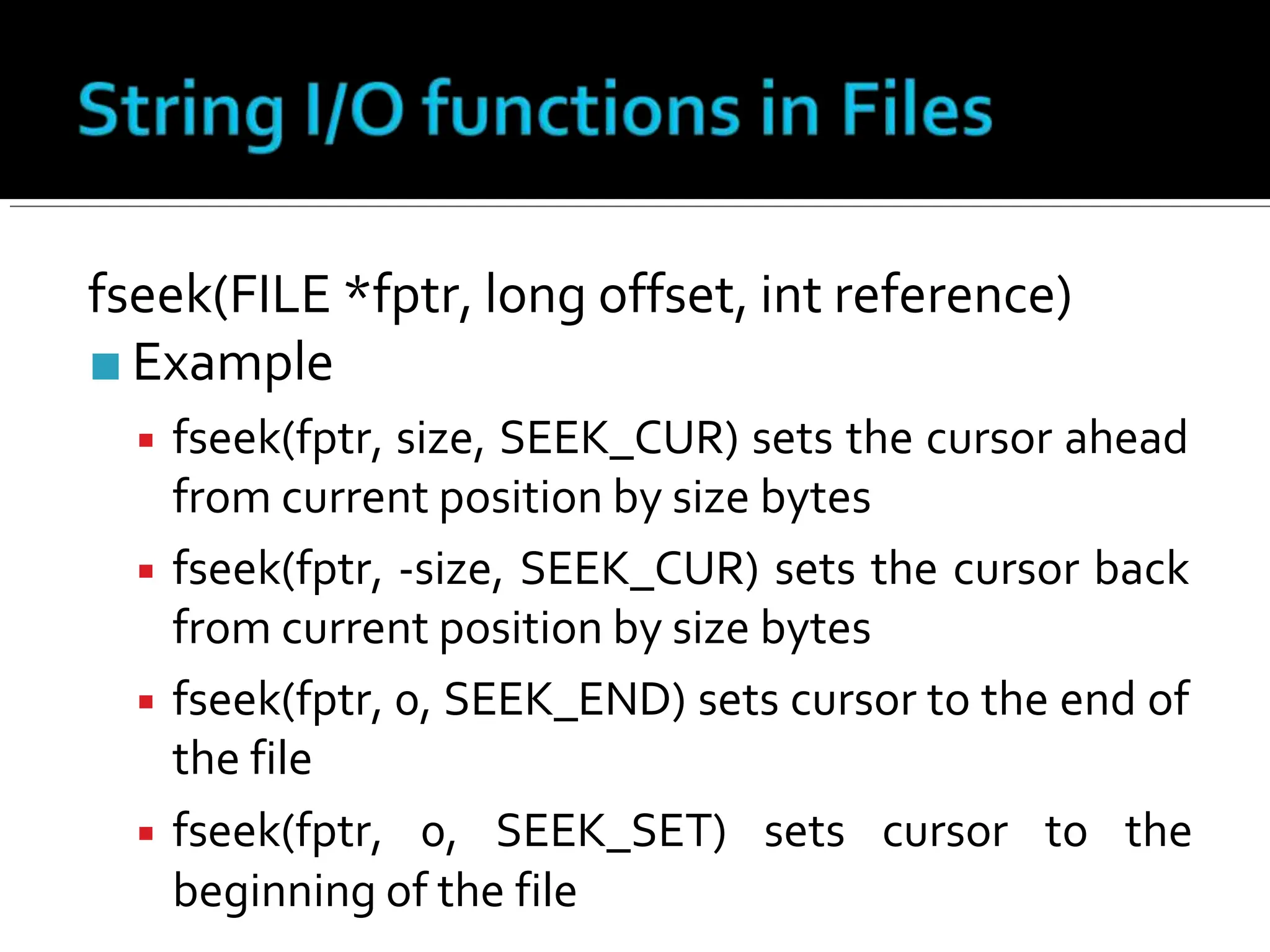 fseek(FILE *fptr, long offset, int reference)
■ Example
▪ fseek(fptr, size, SEEK_CUR) sets the cursor ahead
from current position by size bytes
▪ fseek(fptr, -size, SEEK_CUR) sets the cursor back
from current position by size bytes
▪ fseek(fptr, 0, SEEK_END) sets cursor to the end of
the file
▪ fseek(fptr, 0, SEEK_SET) sets cursor to the
beginning of the file
 