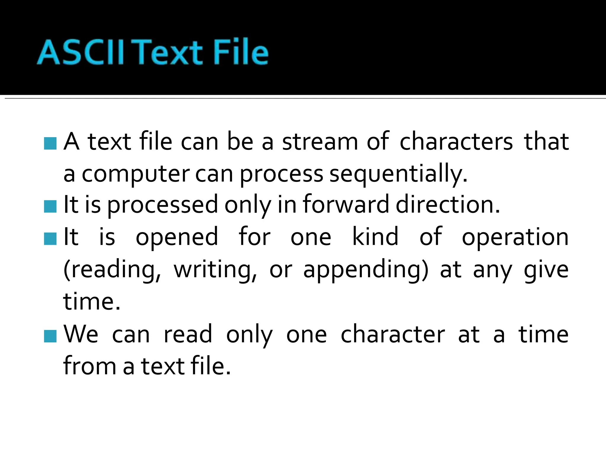 ■ A text file can be a stream of characters that
a computer can process sequentially.
■ It is processed only in forward direction.
■ It is opened for one kind of operation
(reading, writing, or appending) at any give
time.
■ We can read only one character at a time
from a text file.
 