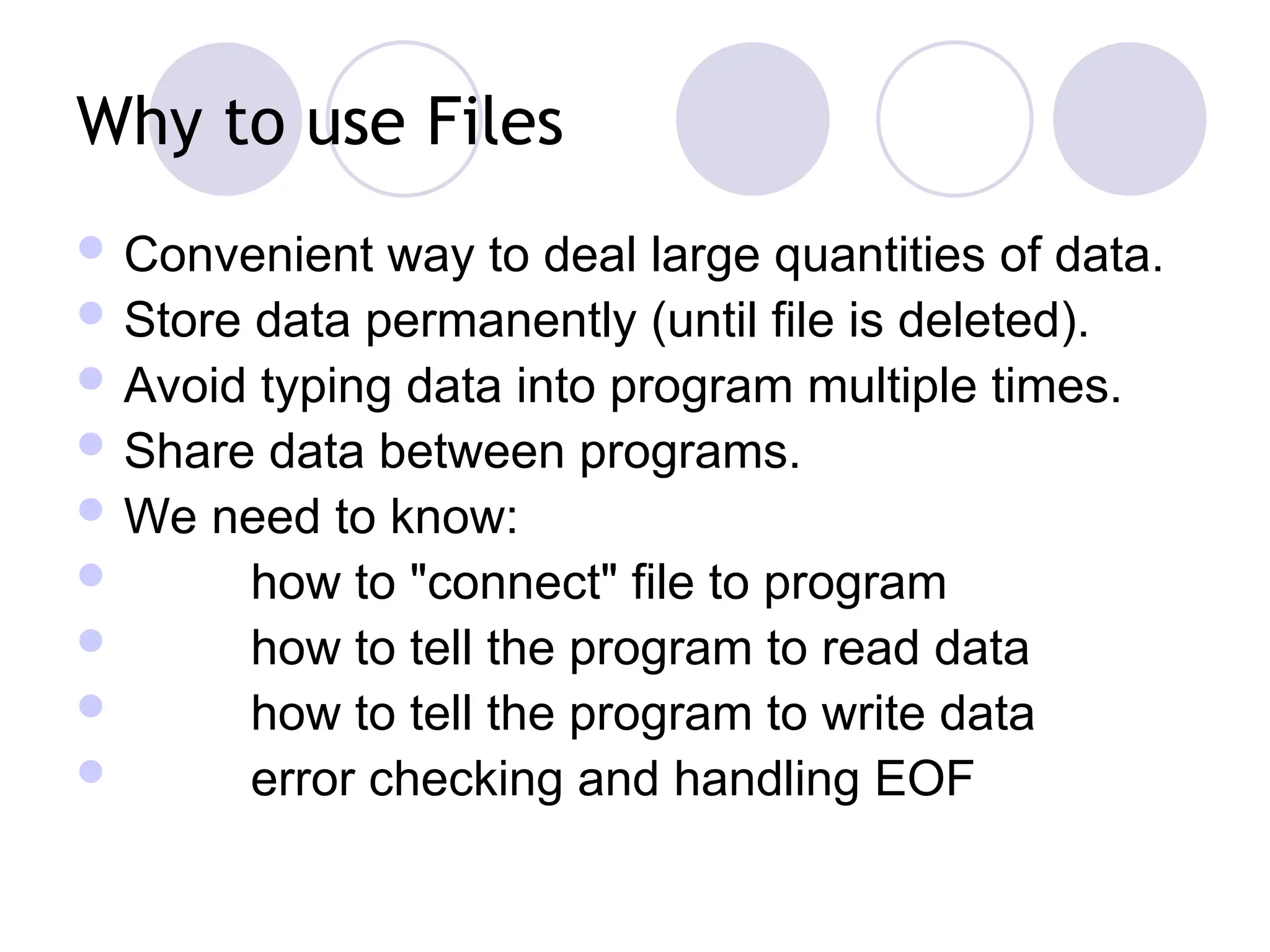 Why to use Files
 Convenient way to deal large quantities of data.
 Store data permanently (until file is deleted).
 Avoid typing data into program multiple times.
 Share data between programs.
 We need to know:
 how to "connect" file to program
 how to tell the program to read data
 how to tell the program to write data
 error checking and handling EOF
 