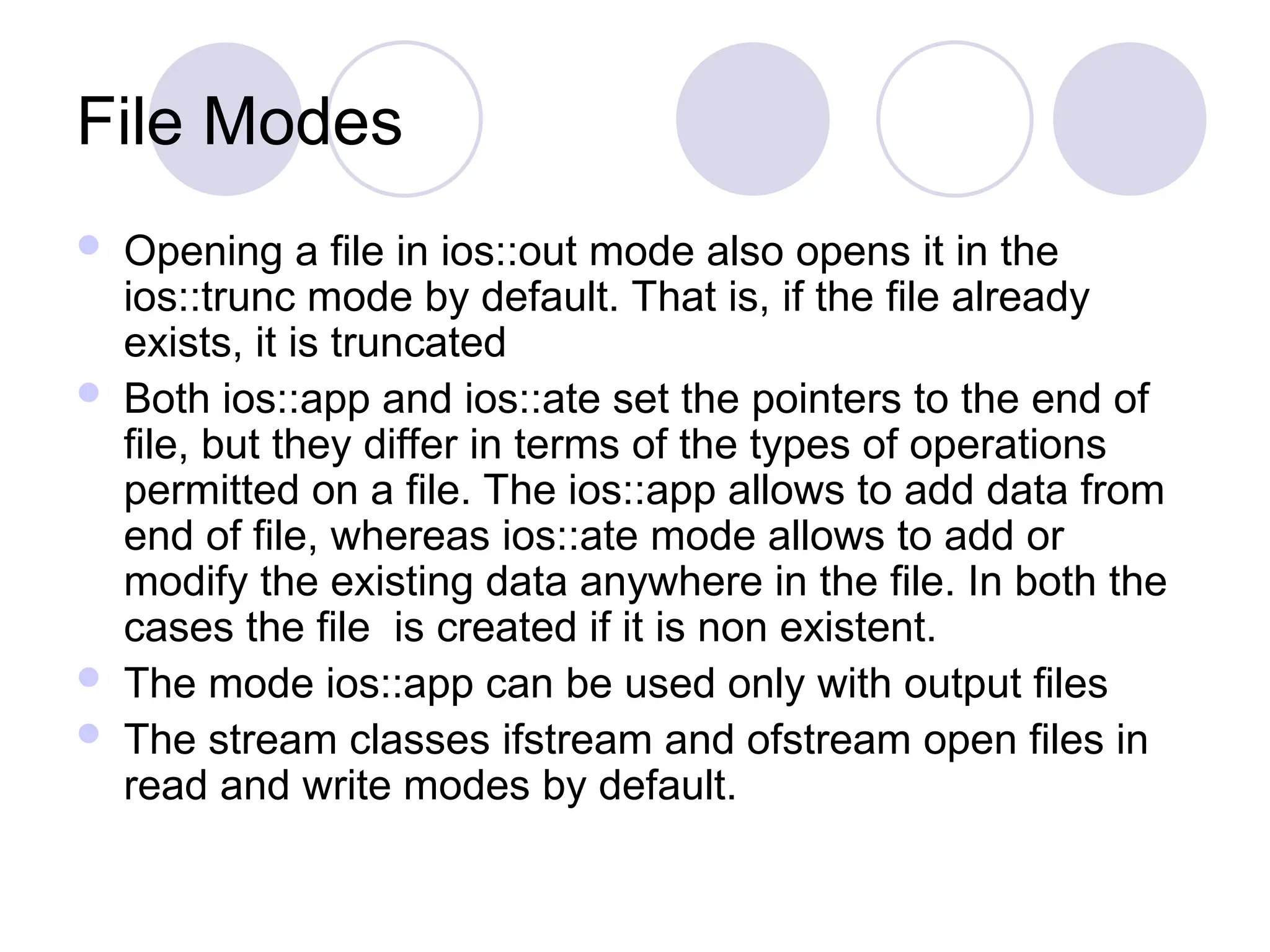 File Modes
 Opening a file in ios::out mode also opens it in the
ios::trunc mode by default. That is, if the file already
exists, it is truncated
 Both ios::app and ios::ate set the pointers to the end of
file, but they differ in terms of the types of operations
permitted on a file. The ios::app allows to add data from
end of file, whereas ios::ate mode allows to add or
modify the existing data anywhere in the file. In both the
cases the file is created if it is non existent.
 The mode ios::app can be used only with output files
 The stream classes ifstream and ofstream open files in
read and write modes by default.
 