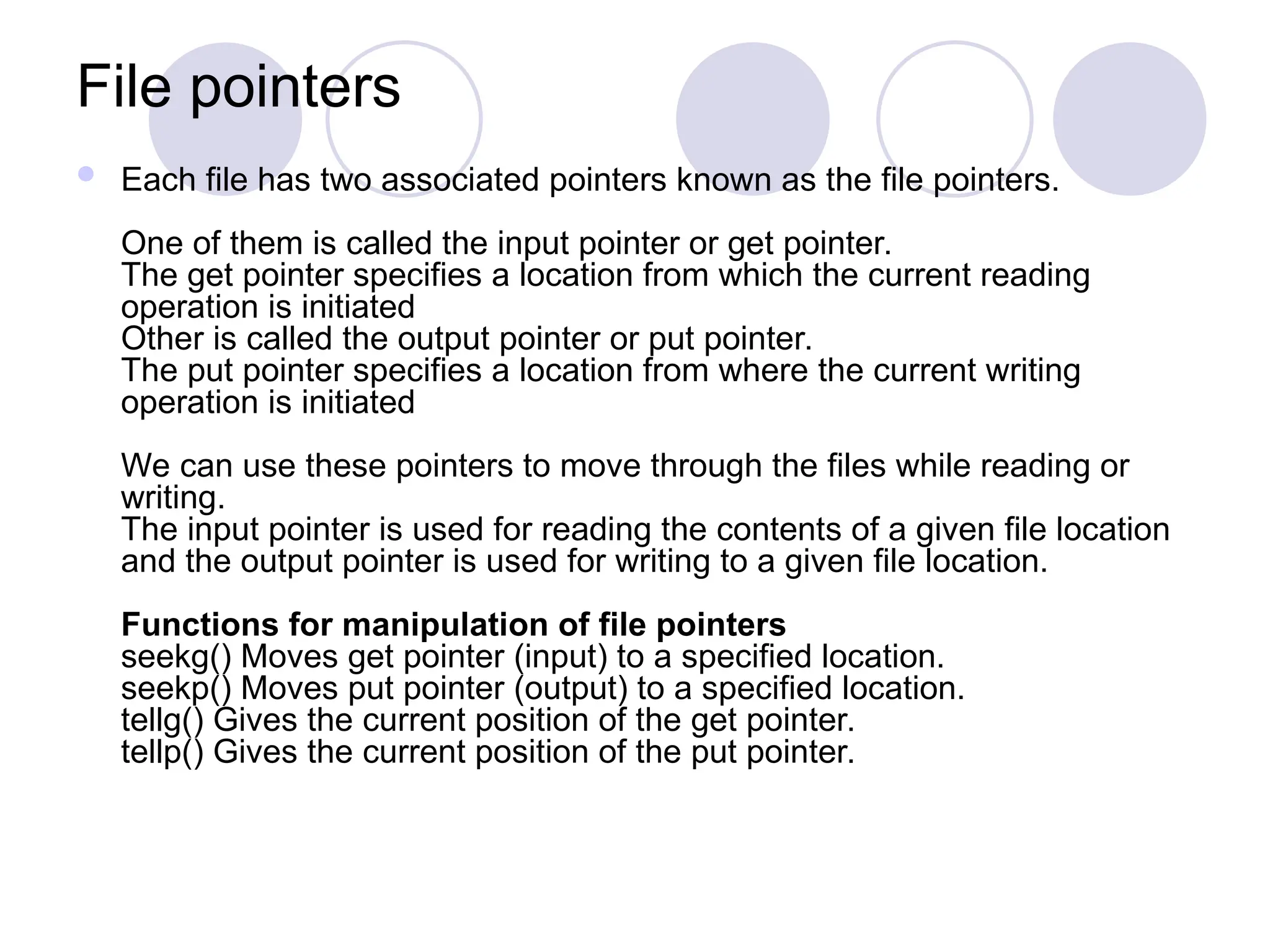 File pointers
 Each file has two associated pointers known as the file pointers.
One of them is called the input pointer or get pointer.
The get pointer specifies a location from which the current reading
operation is initiated
Other is called the output pointer or put pointer.
The put pointer specifies a location from where the current writing
operation is initiated
We can use these pointers to move through the files while reading or
writing.
The input pointer is used for reading the contents of a given file location
and the output pointer is used for writing to a given file location.
Functions for manipulation of file pointers
seekg() Moves get pointer (input) to a specified location.
seekp() Moves put pointer (output) to a specified location.
tellg() Gives the current position of the get pointer.
tellp() Gives the current position of the put pointer.
 