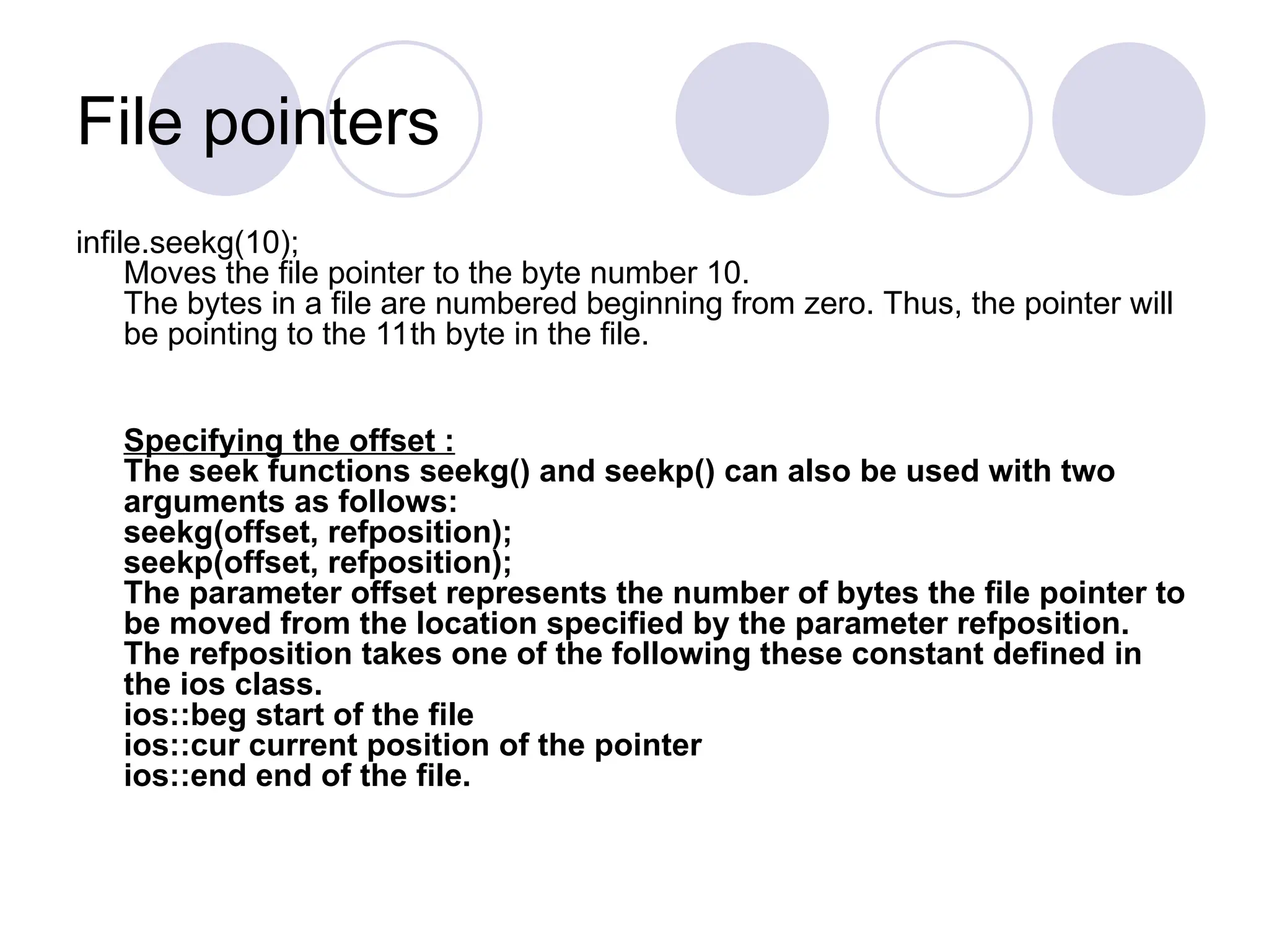 File pointers
infile.seekg(10);
Moves the file pointer to the byte number 10.
The bytes in a file are numbered beginning from zero. Thus, the pointer will
be pointing to the 11th byte in the file.
Specifying the offset :
The seek functions seekg() and seekp() can also be used with two
arguments as follows:
seekg(offset, refposition);
seekp(offset, refposition);
The parameter offset represents the number of bytes the file pointer to
be moved from the location specified by the parameter refposition.
The refposition takes one of the following these constant defined in
the ios class.
ios::beg start of the file
ios::cur current position of the pointer
ios::end end of the file.
 