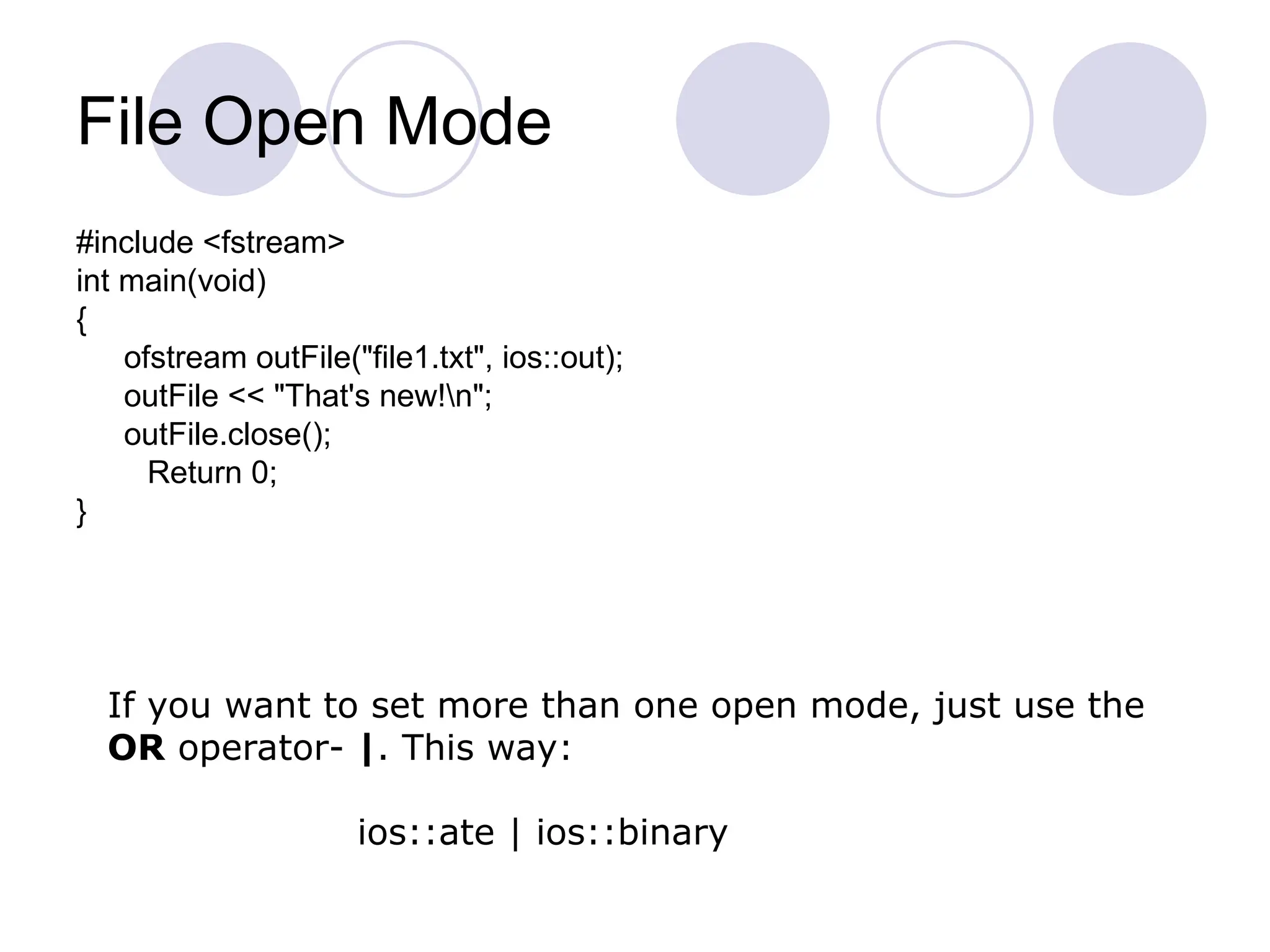 File Open Mode
#include <fstream>
int main(void)
{
ofstream outFile("file1.txt", ios::out);
outFile << "That's new!n";
outFile.close();
Return 0;
}
If you want to set more than one open mode, just use the
OR operator- |. This way:
ios::ate | ios::binary
 