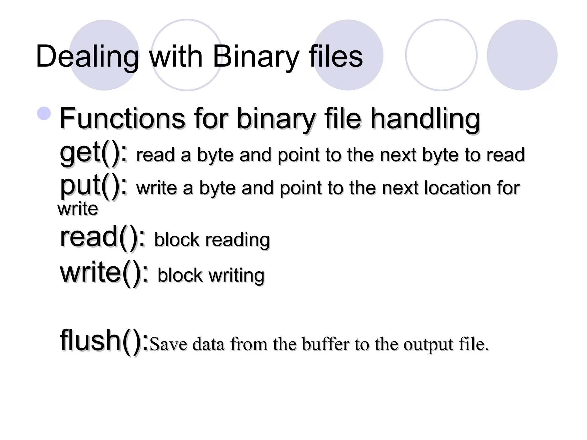 Dealing with Binary files
Functions for binary file handling
Functions for binary file handling
get():
get(): read a byte and point to the next byte to read
read a byte and point to the next byte to read
put():
put(): write a byte and point to the next location for
write a byte and point to the next location for
write
write
read():
read(): block reading
block reading
write():
write(): block writing
block writing
flush():
flush():Save data from the buffer to the output file.
Save data from the buffer to the output file.
 