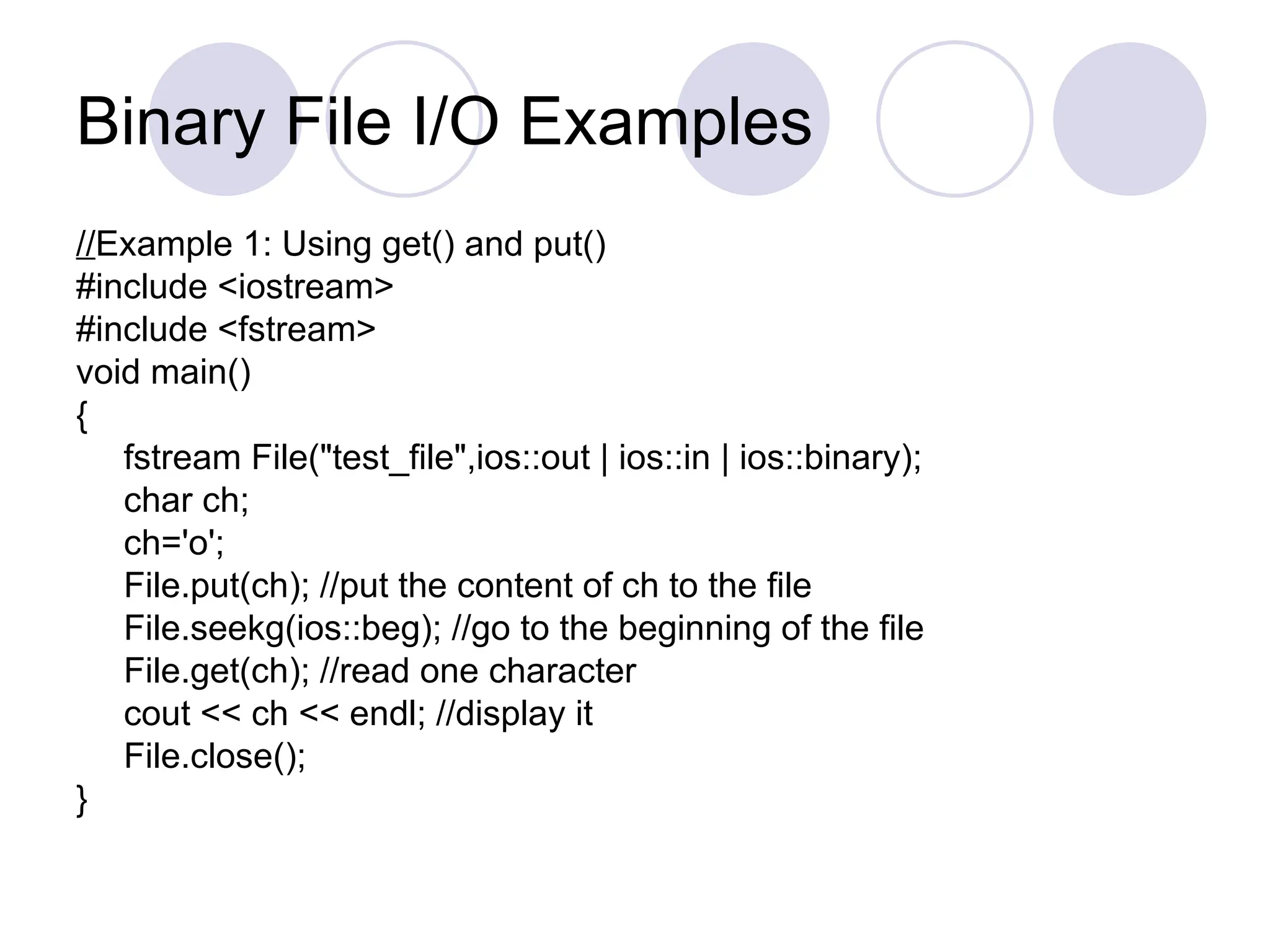 Binary File I/O Examples
//Example 1: Using get() and put()
#include <iostream>
#include <fstream>
void main()
{
fstream File("test_file",ios::out | ios::in | ios::binary);
char ch;
ch='o';
File.put(ch); //put the content of ch to the file
File.seekg(ios::beg); //go to the beginning of the file
File.get(ch); //read one character
cout << ch << endl; //display it
File.close();
}
 