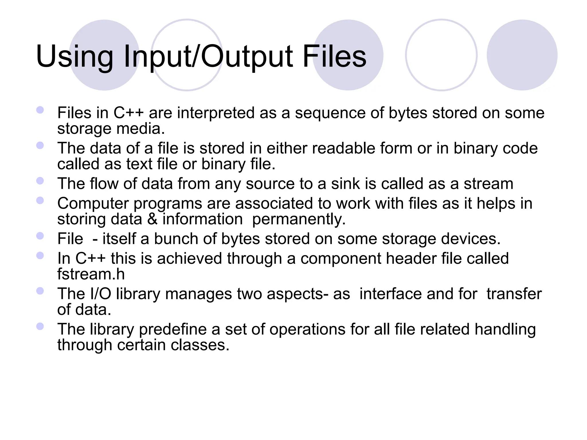 Using Input/Output Files
 Files in C++ are interpreted as a sequence of bytes stored on some
storage media.
 The data of a file is stored in either readable form or in binary code
called as text file or binary file.
 The flow of data from any source to a sink is called as a stream
 Computer programs are associated to work with files as it helps in
storing data & information permanently.
 File - itself a bunch of bytes stored on some storage devices.
 In C++ this is achieved through a component header file called
fstream.h
 The I/O library manages two aspects- as interface and for transfer
of data.
 The library predefine a set of operations for all file related handling
through certain classes.
 