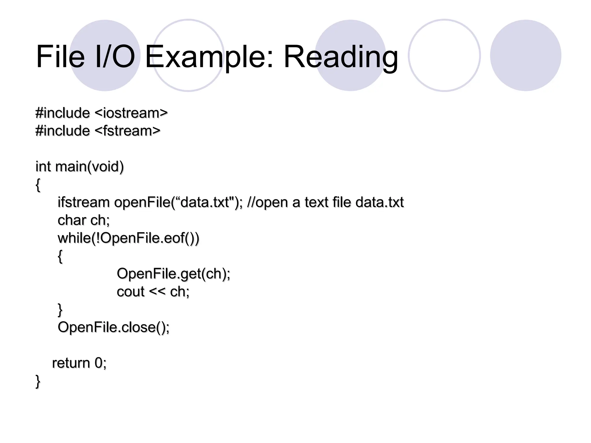 File I/O Example: Reading
#include <iostream>
#include <iostream>
#include <fstream>
#include <fstream>
int main(void)
int main(void)
{
{
ifstream openFile(“data.txt"); //open a text file data.txt
ifstream openFile(“data.txt"); //open a text file data.txt
char ch;
char ch;
while(!OpenFile.eof())
while(!OpenFile.eof())
{
{
OpenFile.get(ch);
OpenFile.get(ch);
cout << ch;
cout << ch;
}
}
OpenFile.close();
OpenFile.close();
return 0;
return 0;
}
}
 