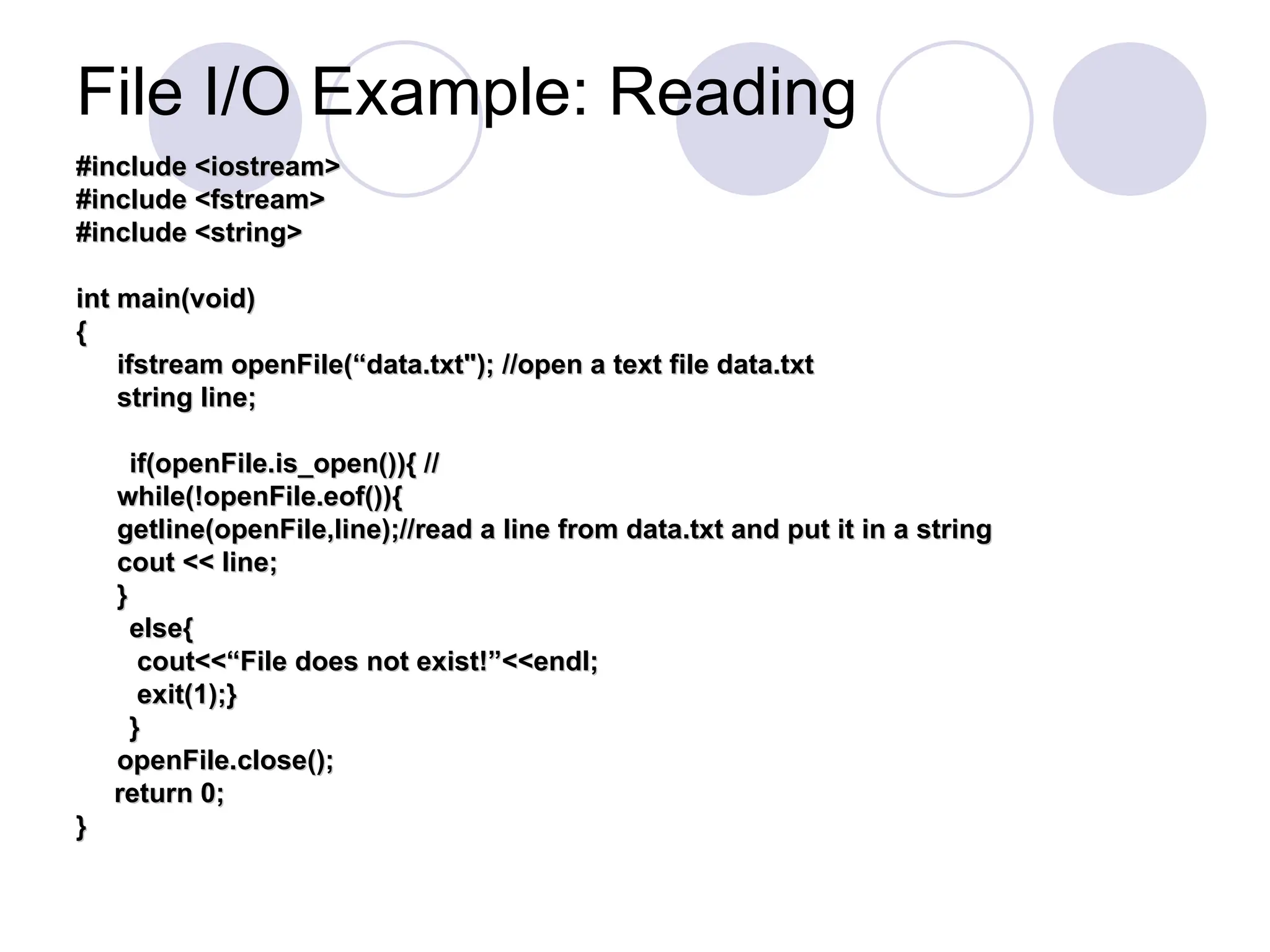 File I/O Example: Reading
#include <iostream>
#include <iostream>
#include <fstream>
#include <fstream>
#include <string>
#include <string>
int main(void)
int main(void)
{
{
ifstream openFile(“data.txt"); //open a text file data.txt
ifstream openFile(“data.txt"); //open a text file data.txt
string line;
string line;
if(openFile.is_open()){ //
if(openFile.is_open()){ //
while(!openFile.eof()){
while(!openFile.eof()){
getline(openFile,line);//read a line from data.txt and put it in a string
getline(openFile,line);//read a line from data.txt and put it in a string
cout << line;
cout << line;
}
}
else{
else{
cout<<“File does not exist!”<<endl;
cout<<“File does not exist!”<<endl;
exit(1);}
exit(1);}
}
}
openFile.close();
openFile.close();
return 0;
return 0;
}
}
 