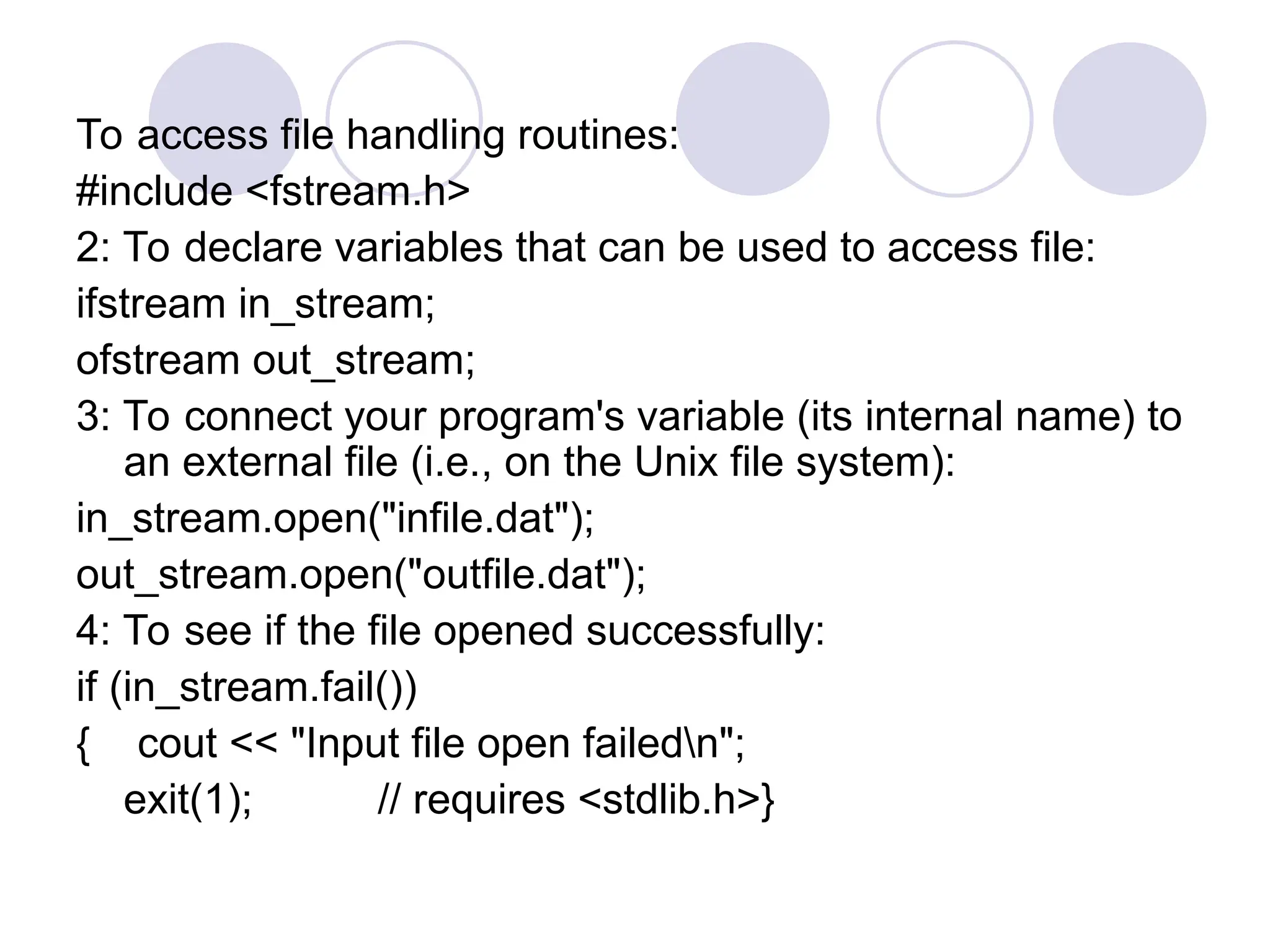 To access file handling routines:
#include <fstream.h>
2: To declare variables that can be used to access file:
ifstream in_stream;
ofstream out_stream;
3: To connect your program's variable (its internal name) to
an external file (i.e., on the Unix file system):
in_stream.open("infile.dat");
out_stream.open("outfile.dat");
4: To see if the file opened successfully:
if (in_stream.fail())
{ cout << "Input file open failedn";
exit(1); // requires <stdlib.h>}
 