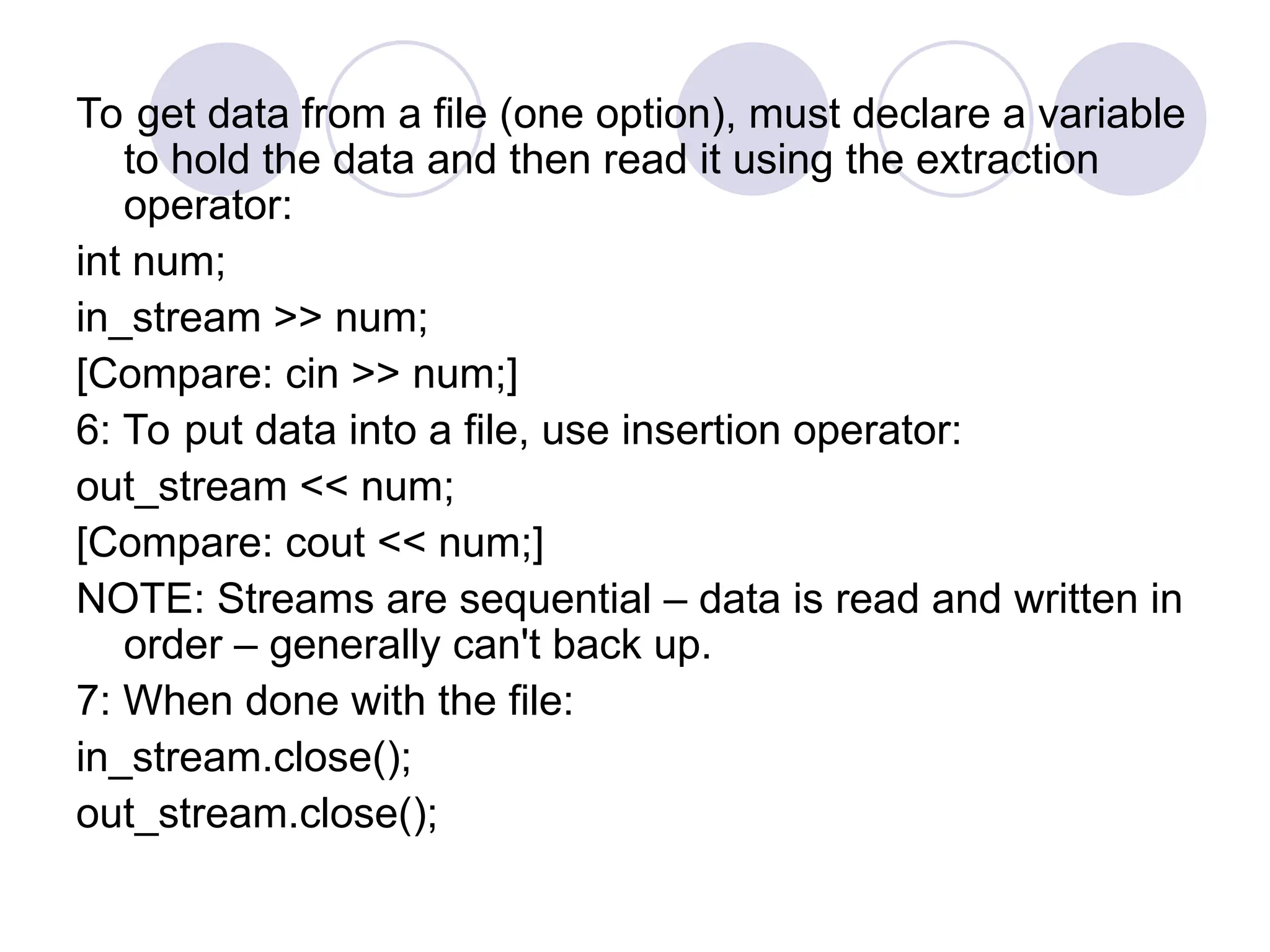 To get data from a file (one option), must declare a variable
to hold the data and then read it using the extraction
operator:
int num;
in_stream >> num;
[Compare: cin >> num;]
6: To put data into a file, use insertion operator:
out_stream << num;
[Compare: cout << num;]
NOTE: Streams are sequential – data is read and written in
order – generally can't back up.
7: When done with the file:
in_stream.close();
out_stream.close();
 