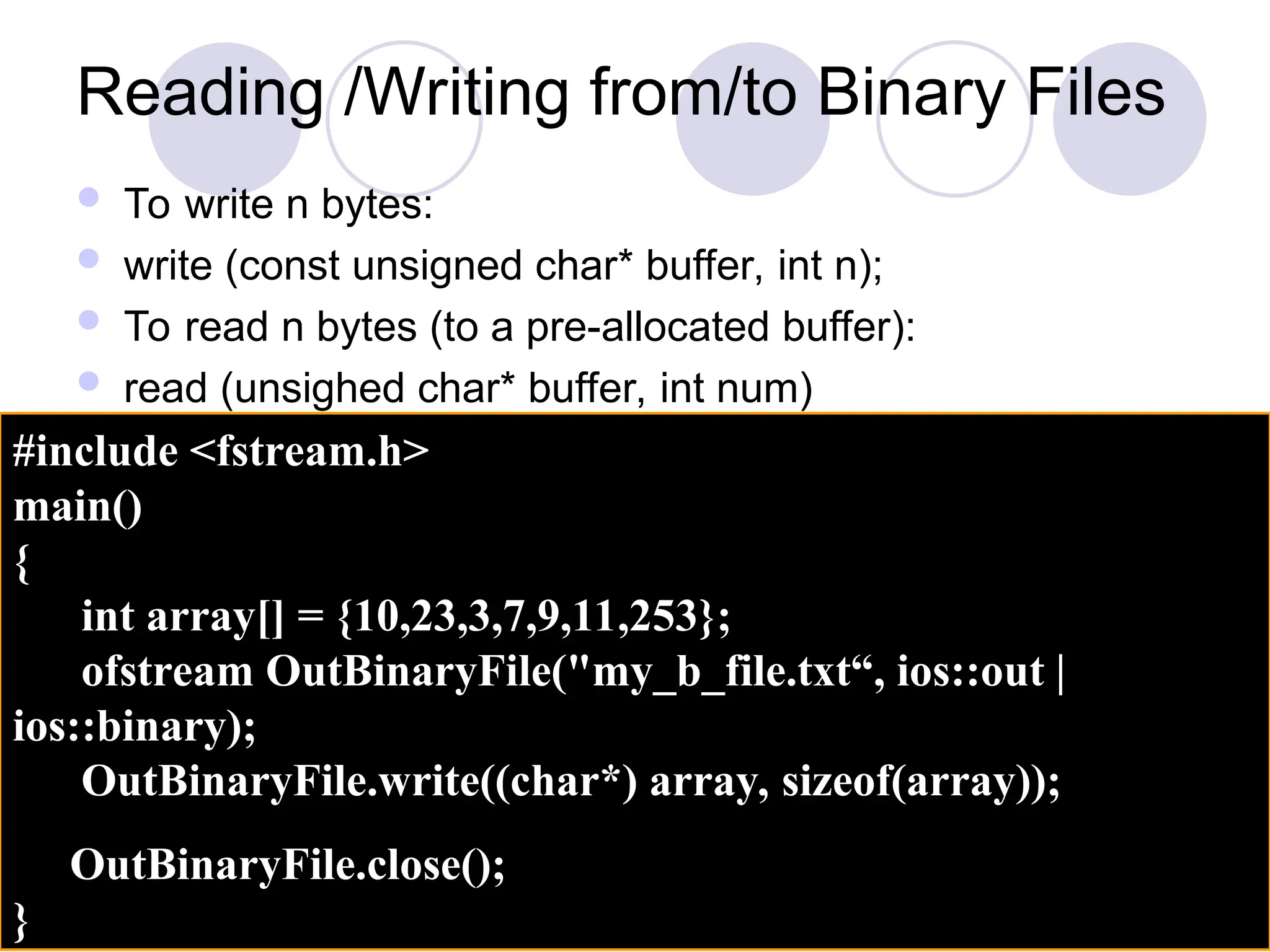 Reading /Writing from/to Binary Files
 To write n bytes:
 write (const unsigned char* buffer, int n);
 To read n bytes (to a pre-allocated buffer):
 read (unsighed char* buffer, int num)
#include <fstream.h>
main()
{
int array[] = {10,23,3,7,9,11,253};
ofstream OutBinaryFile("my_b_file.txt“, ios::out |
ios::binary);
OutBinaryFile.write((char*) array, sizeof(array));
OutBinaryFile.close();
}
 
