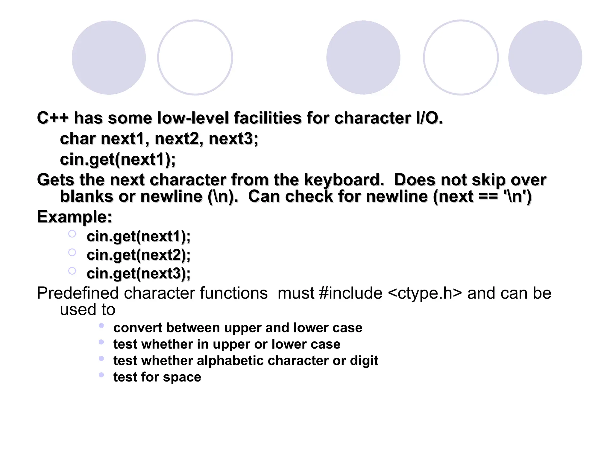 C++ has some low-level facilities for character I/O.
C++ has some low-level facilities for character I/O.
char next1, next2, next3;
char next1, next2, next3;
cin.get(next1);
cin.get(next1);
Gets the next character from the keyboard. Does not skip over
Gets the next character from the keyboard. Does not skip over
blanks or newline (n). Can check for newline (next == 'n')
blanks or newline (n). Can check for newline (next == 'n')
Example:
Example:
 cin.get(next1);
cin.get(next1);
 cin.get(next2);
cin.get(next2);
 cin.get(next3);
cin.get(next3);
Predefined character functions must #include <ctype.h> and can be
used to
 convert between upper and lower case
 test whether in upper or lower case
 test whether alphabetic character or digit
 test for space
 