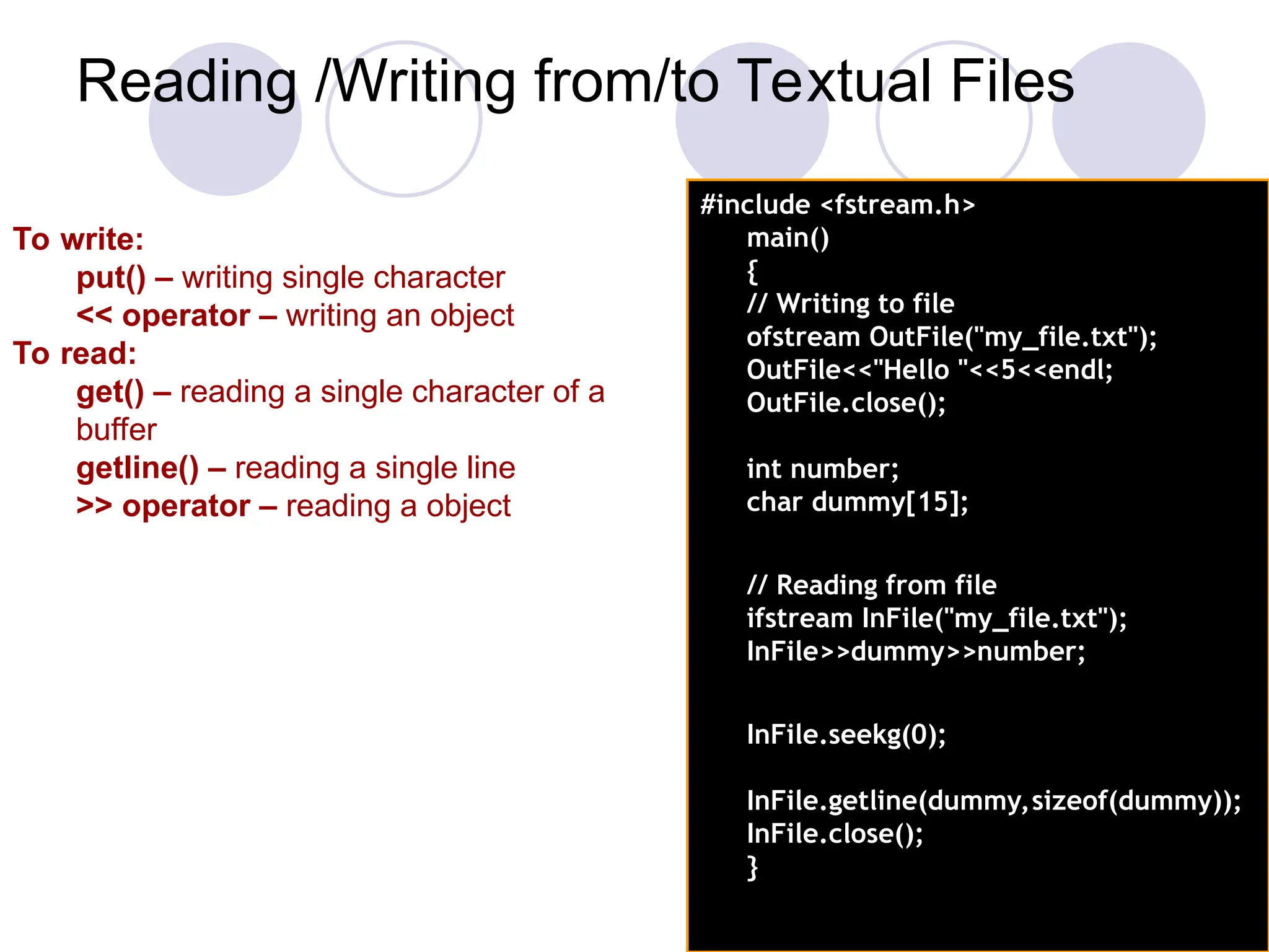 Reading /Writing from/to Textual Files
#include <fstream.h>
main()
{
// Writing to file
ofstream OutFile("my_file.txt");
OutFile<<"Hello "<<5<<endl;
OutFile.close();
int number;
char dummy[15];
// Reading from file
ifstream InFile("my_file.txt");
InFile>>dummy>>number;
InFile.seekg(0);
InFile.getline(dummy,sizeof(dummy));
InFile.close();
}
To write:
put() – writing single character
<< operator – writing an object
To read:
get() – reading a single character of a
buffer
getline() – reading a single line
>> operator – reading a object
 