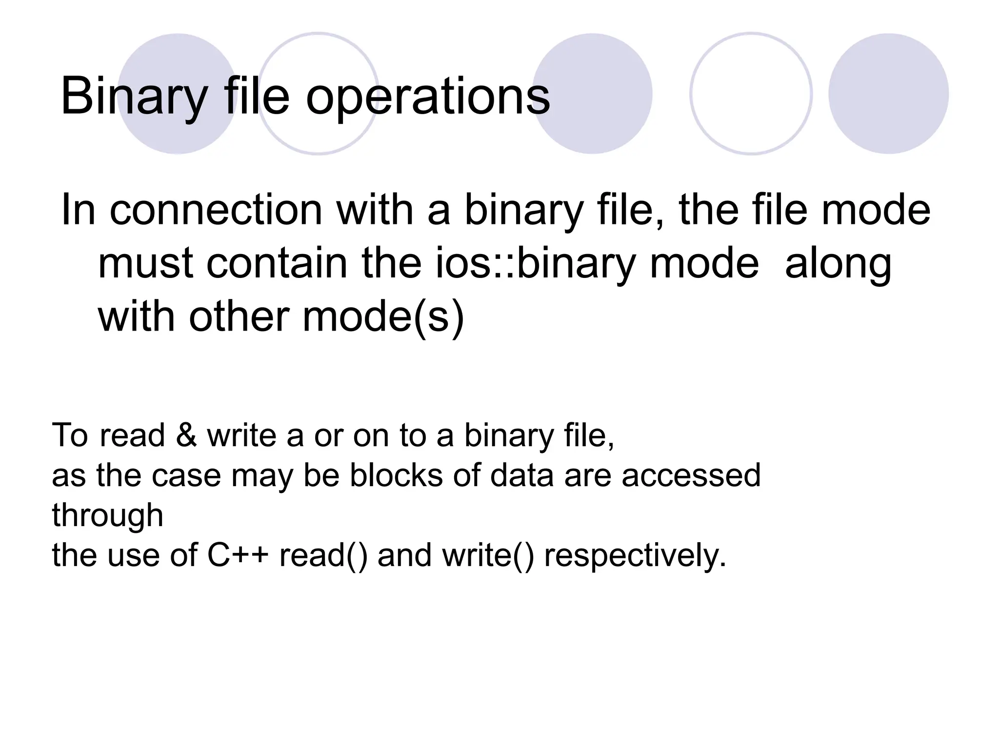 Binary file operations
In connection with a binary file, the file mode
must contain the ios::binary mode along
with other mode(s)
To read & write a or on to a binary file,
as the case may be blocks of data are accessed
through
the use of C++ read() and write() respectively.
 