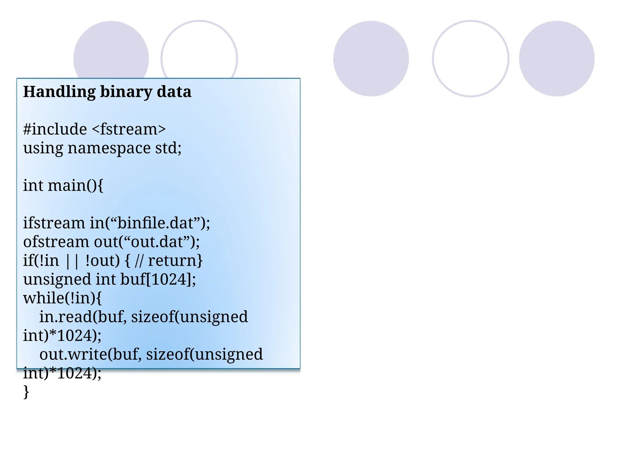 Handling binary data
#include <fstream>
using namespace std;
int main(){
ifstream in(“binfile.dat”);
ofstream out(“out.dat”);
if(!in || !out) { // return}
unsigned int buf[1024];
while(!in){
in.read(buf, sizeof(unsigned
int)*1024);
out.write(buf, sizeof(unsigned
int)*1024);
}
 