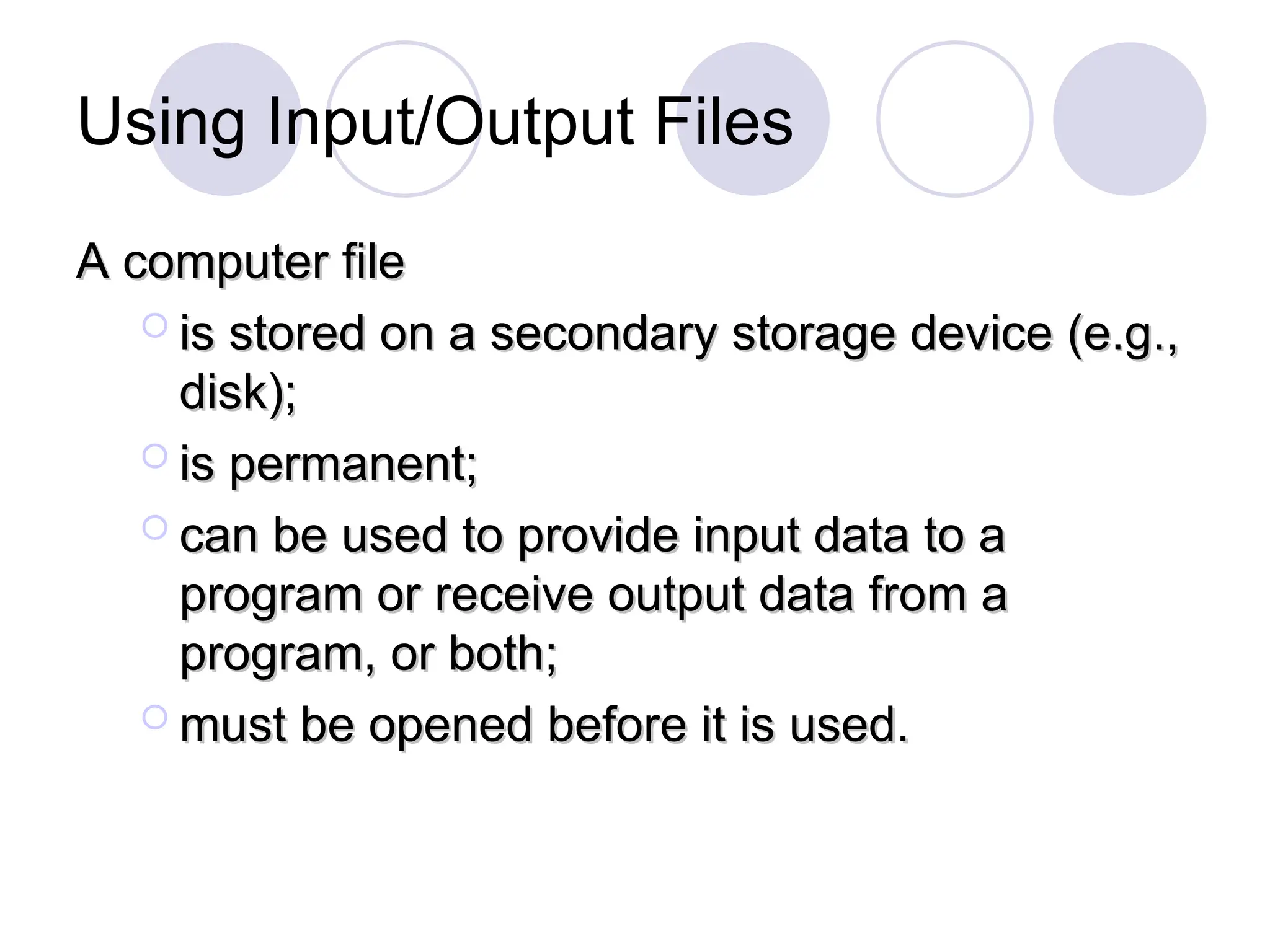 Using Input/Output Files
A computer file
A computer file
 is stored on a secondary storage device (e.g.,
is stored on a secondary storage device (e.g.,
disk);
disk);
 is permanent;
is permanent;
 can be used to provide input data to a
can be used to provide input data to a
program or receive output data from a
program or receive output data from a
program, or both;
program, or both;
 must be opened before it is used.
must be opened before it is used.
 
