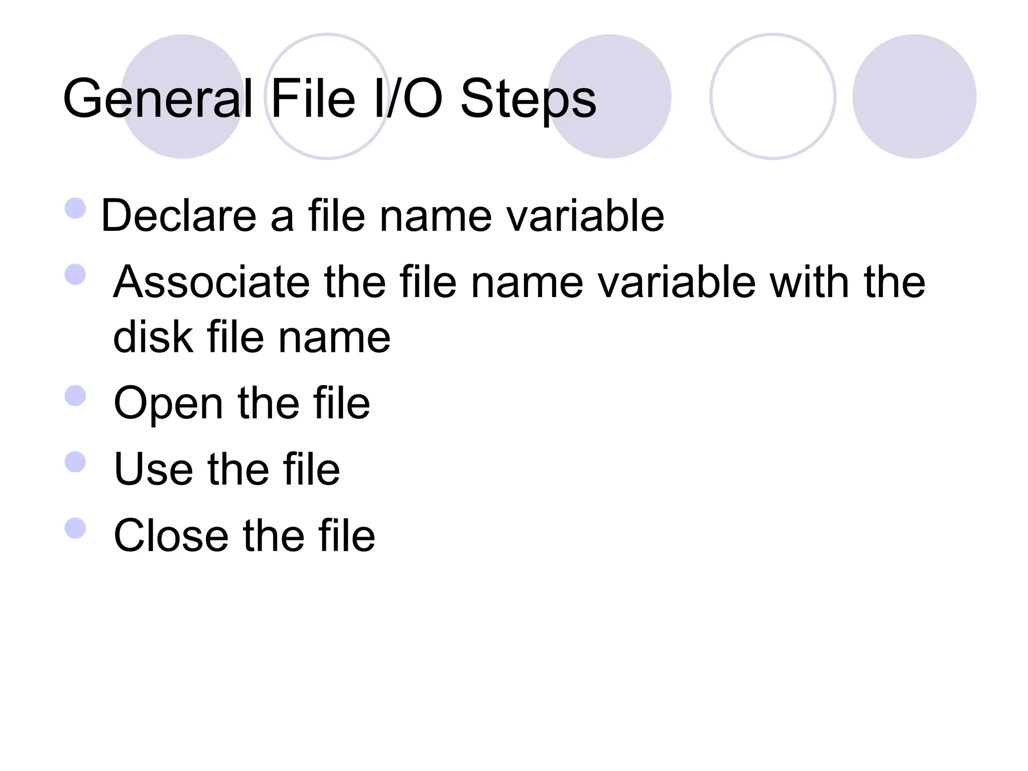 General File I/O Steps
Declare a file name variable
 Associate the file name variable with the
disk file name
 Open the file
 Use the file
 Close the file
 