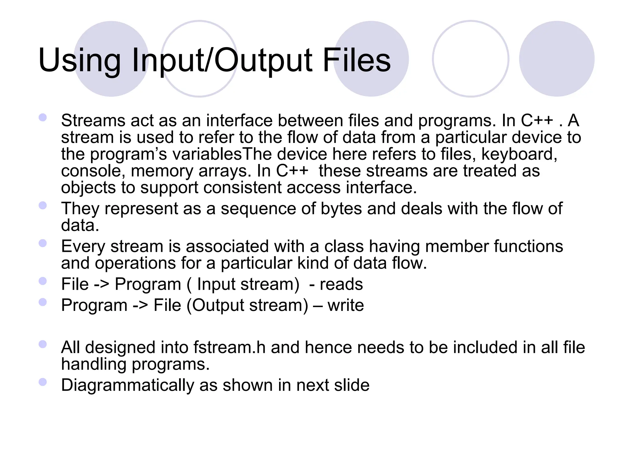 Using Input/Output Files
 Streams act as an interface between files and programs. In C++ . A
stream is used to refer to the flow of data from a particular device to
the program’s variablesThe device here refers to files, keyboard,
console, memory arrays. In C++ these streams are treated as
objects to support consistent access interface.
 They represent as a sequence of bytes and deals with the flow of
data.
 Every stream is associated with a class having member functions
and operations for a particular kind of data flow.
 File -> Program ( Input stream) - reads
 Program -> File (Output stream) – write
 All designed into fstream.h and hence needs to be included in all file
handling programs.
 Diagrammatically as shown in next slide
 