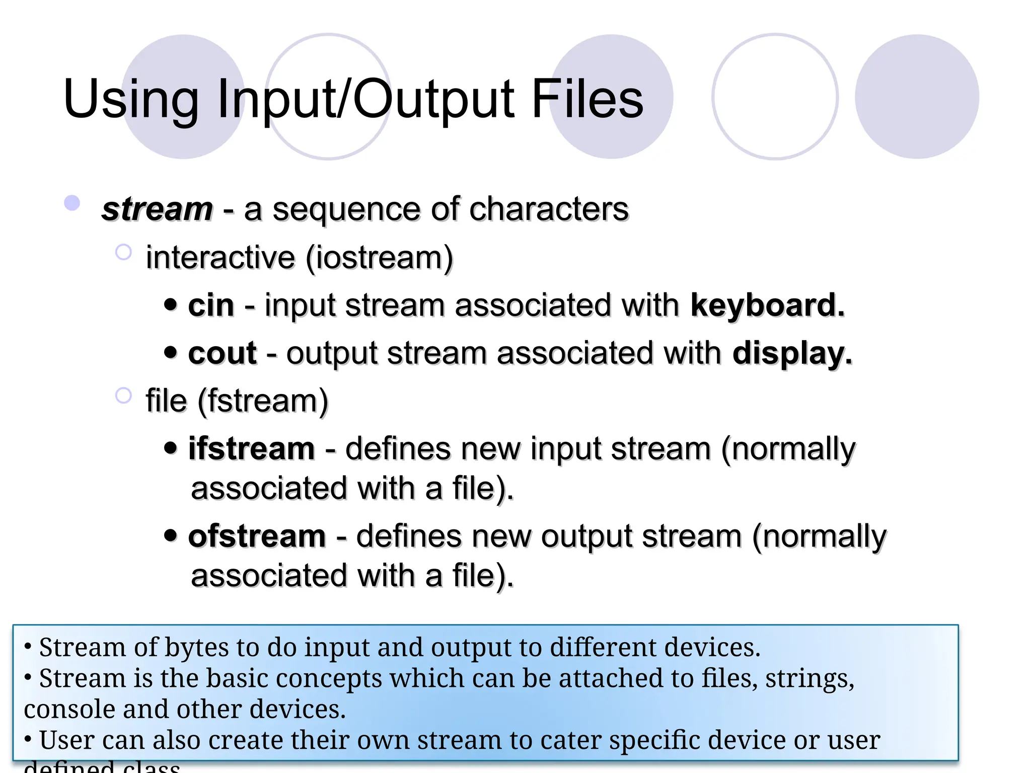 Using Input/Output Files
 stream
stream - a sequence of characters
- a sequence of characters
 interactive (iostream)
interactive (iostream)

 cin
cin - input stream associated with
- input stream associated with keyboard.
keyboard.

 cout
cout - output stream associated with
- output stream associated with display.
display.
 file (fstream)
file (fstream)

 ifstream
ifstream - defines new input stream (normally
- defines new input stream (normally
associated with a file).
associated with a file).

 ofstream
ofstream - defines new output stream (normally
- defines new output stream (normally
associated with a file).
associated with a file).
• Stream of bytes to do input and output to different devices.
• Stream is the basic concepts which can be attached to files, strings,
console and other devices.
• User can also create their own stream to cater specific device or user
 