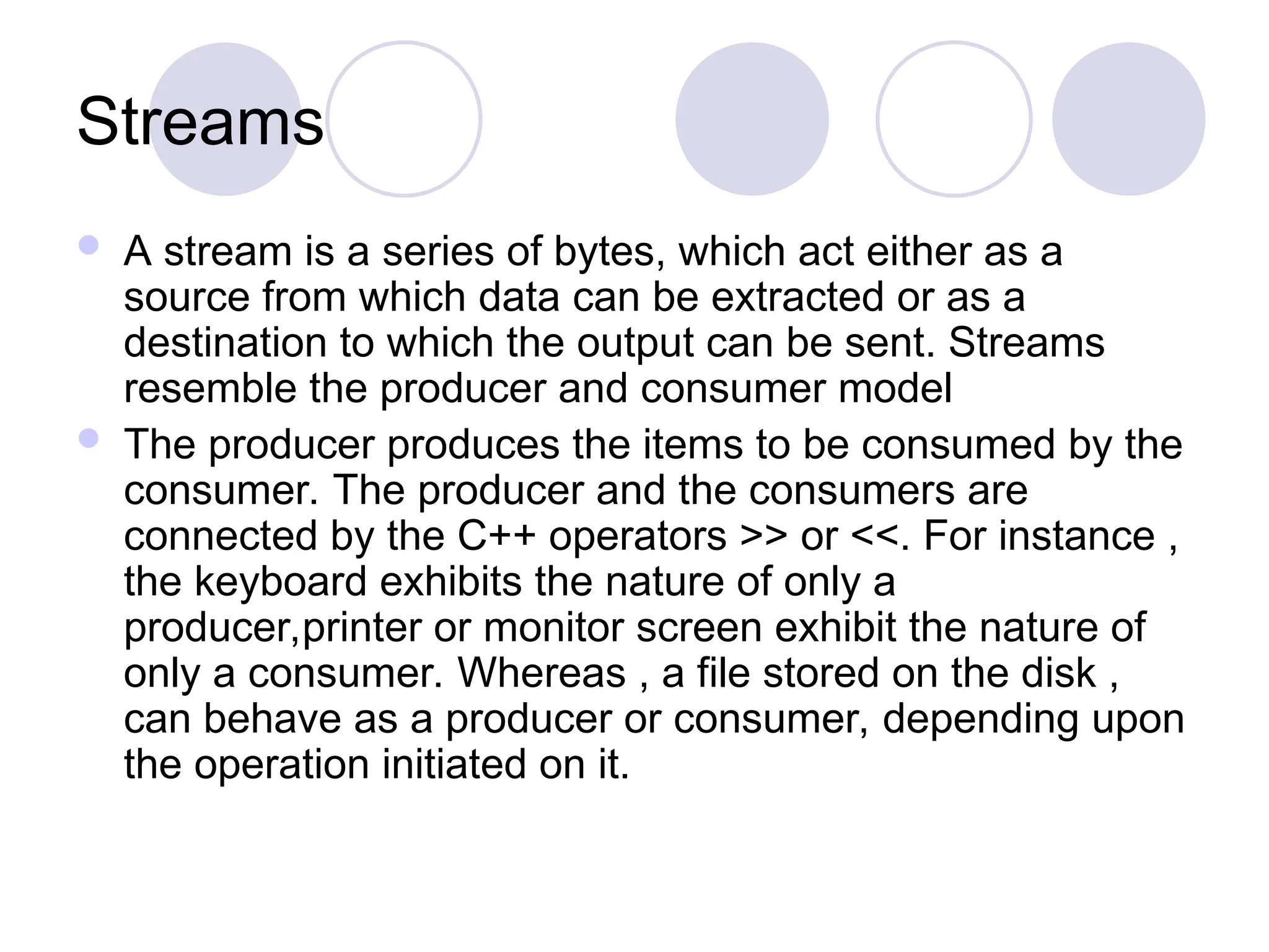 Streams
 A stream is a series of bytes, which act either as a
source from which data can be extracted or as a
destination to which the output can be sent. Streams
resemble the producer and consumer model
 The producer produces the items to be consumed by the
consumer. The producer and the consumers are
connected by the C++ operators >> or <<. For instance ,
the keyboard exhibits the nature of only a
producer,printer or monitor screen exhibit the nature of
only a consumer. Whereas , a file stored on the disk ,
can behave as a producer or consumer, depending upon
the operation initiated on it.
 