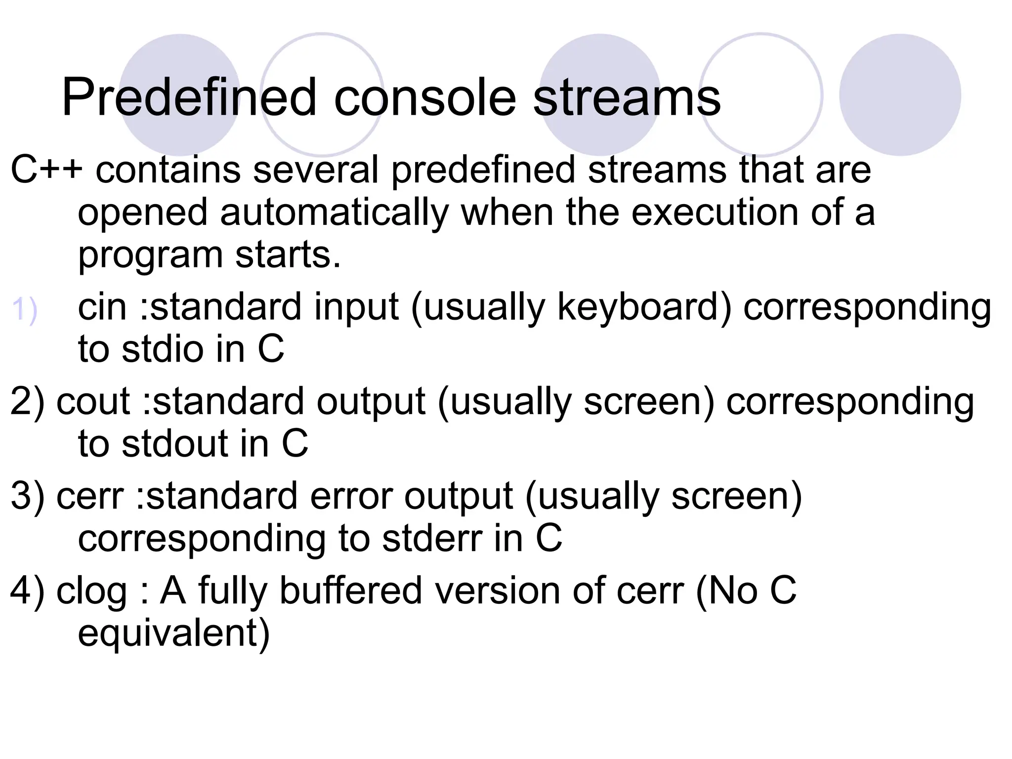 Predefined console streams
C++ contains several predefined streams that are
opened automatically when the execution of a
program starts.
1) cin :standard input (usually keyboard) corresponding
to stdio in C
2) cout :standard output (usually screen) corresponding
to stdout in C
3) cerr :standard error output (usually screen)
corresponding to stderr in C
4) clog : A fully buffered version of cerr (No C
equivalent)
 