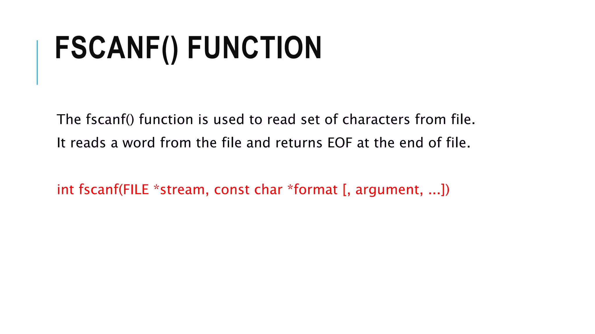 FSCANF() FUNCTION
The fscanf() function is used to read set of characters from file.
It reads a word from the file and returns EOF at the end of file.
int fscanf(FILE *stream, const char *format [, argument, ...])
 
