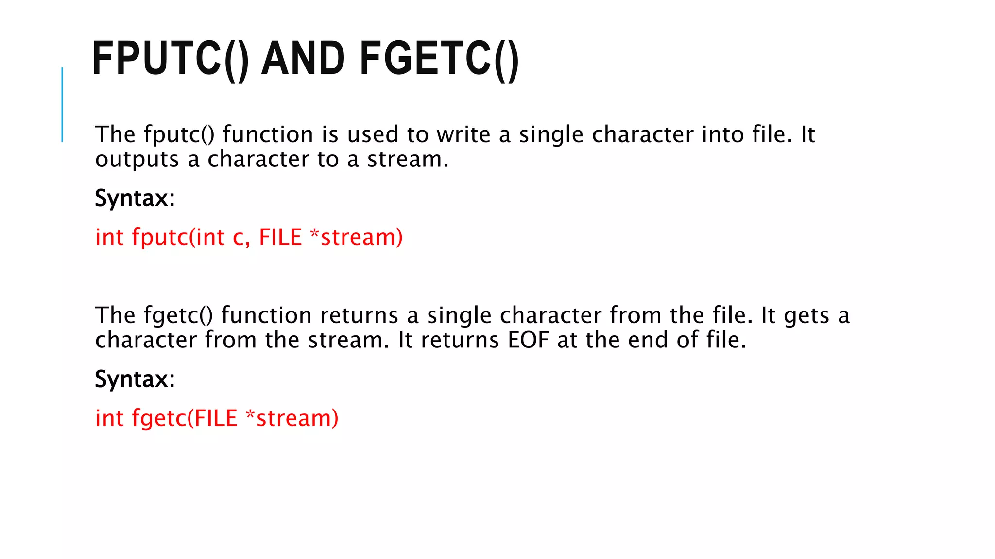 FPUTC() AND FGETC()
The fputc() function is used to write a single character into file. It
outputs a character to a stream.
Syntax:
int fputc(int c, FILE *stream)
The fgetc() function returns a single character from the file. It gets a
character from the stream. It returns EOF at the end of file.
Syntax:
int fgetc(FILE *stream)
 