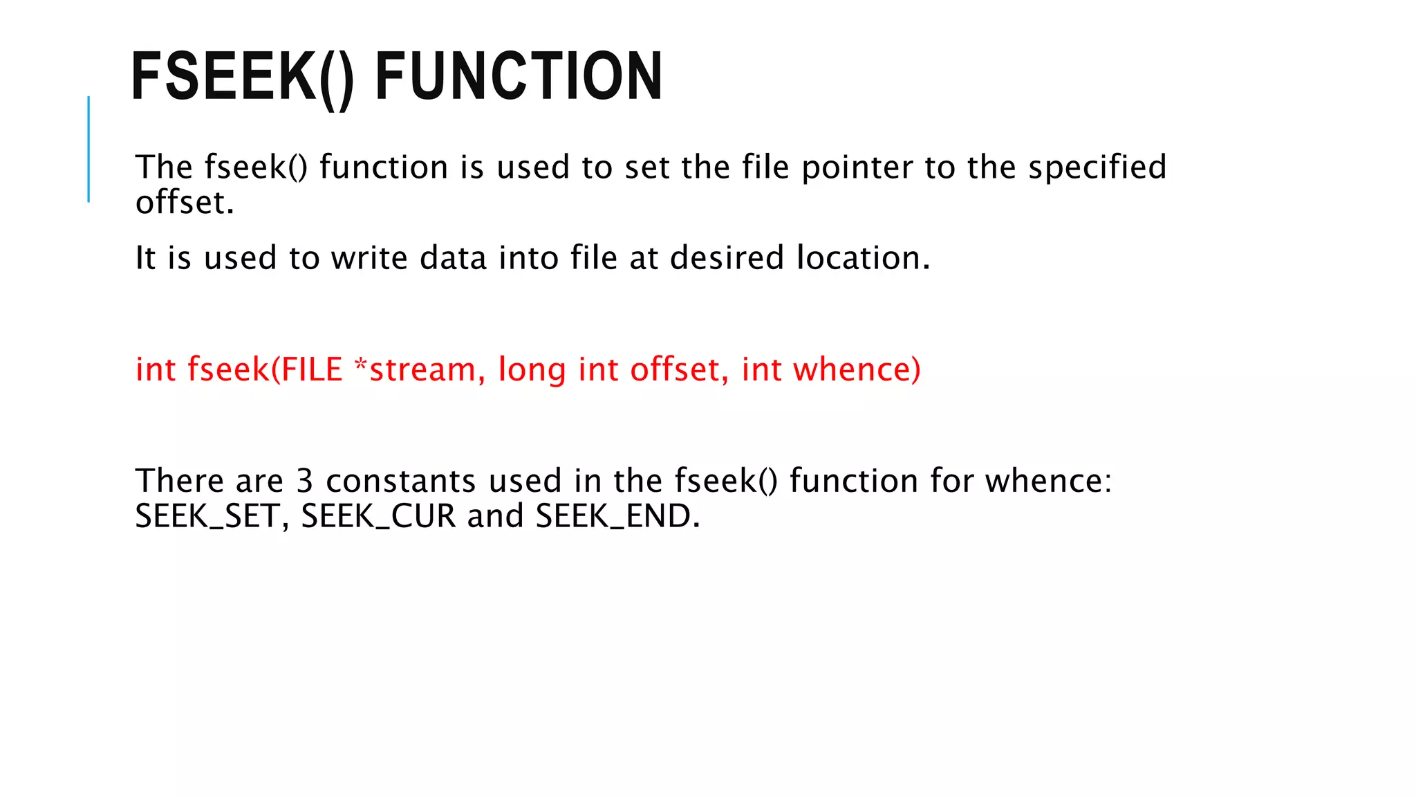 FSEEK() FUNCTION
The fseek() function is used to set the file pointer to the specified
offset.
It is used to write data into file at desired location.
int fseek(FILE *stream, long int offset, int whence)
There are 3 constants used in the fseek() function for whence:
SEEK_SET, SEEK_CUR and SEEK_END.
 